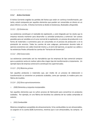 Descripción	
  del	
  Balance	
  de	
  Situación	
  
	
  
36	
  
	
  
3.1.2 Activo	
  Corriente	
  
El	
  Activo	
  Corriente	
  engloba	
  las	
  partidas	
  del	
  Activo	
  que	
  están	
  en	
  continua	
  transformación,	
  por	
  
tanto,	
  estará	
  compuesto	
  por	
  aquellos	
  elementos	
  que	
  pueden	
  ser	
  convertidos	
  en	
  dinero	
  en	
  un	
  
plazo	
  inferior	
  a	
  un	
  año.	
  	
  El	
  Activo	
  Corriente	
  se	
  divide	
  en	
  Existencias,	
  Realizable	
  y	
  Disponible.	
   	
  
3.1.2.1 (3)	
  Existencias	
  
	
  
Las	
  existencias	
  constituyen	
  el	
  realizable	
  de	
  explotación,	
  y	
  está	
  integrado	
  por	
  los	
  stocks	
  que	
  la	
  
empresa	
   necesita	
   mantener	
   para	
   desarrollar	
   su	
   actividad	
   productiva	
   y	
   comercial.	
   Son	
   activos	
  
poseídos	
  para	
  ser	
  vendidos	
  en	
  el	
  curso	
  normal	
  de	
  la	
  explotación,	
  en	
  proceso	
  de	
  producción	
  o	
  en	
  
forma	
   de	
   materiales	
   o	
   suministros	
   para	
   ser	
   consumidos	
   en	
   el	
   proceso	
   de	
   producción	
   o	
   en	
   la	
  
prestación	
   de	
   servicios.	
   Todas	
   las	
   cuentas	
   de	
   este	
   subgrupo,	
   permanecen	
   durante	
   todo	
   el	
  
ejercicio	
  económico	
  con	
  saldo	
  inicial	
  del	
  mismo	
  y,	
  al	
  cierre	
  del	
  ejercicio,	
  se	
  ajustan	
  sus	
  saldos	
  a	
  
las	
  existencias	
  finales	
  utilizando	
  las	
  cuentas	
  de	
  “Variación	
  de	
  Existencias”.	
  
3.1.2.2 (30)	
  Comerciales	
  
	
  
Las	
  existencias	
  comerciales	
  son	
  las	
  mercaderías	
  que	
  las	
  empresas	
  de	
  tipo	
  comercial	
  compran	
  
para	
  su	
  posterior	
  venta	
  sin	
  realizar	
  sobre	
  ellas	
  ningún	
  tipo	
  de	
  transformación	
  o	
  tratamiento.	
  	
  Un	
  
ejemplo	
  típico	
  de	
  empresa	
  comercial	
  lo	
  constituyen	
  los	
  supermercados.	
  
3.1.2.3 (31)	
  Materias	
  primas	
  
	
  
Son	
   aquellos	
   productos	
   o	
   materiales	
   que,	
   por	
   medio	
   de	
   un	
   proceso	
   de	
   elaboración	
   o	
  
transformación	
  se	
  convierten	
  en	
  productos	
  acabados,	
  como	
  por	
  ejemplo,	
  la	
  madera	
  para	
  una	
  
fábrica	
  de	
  muebles.	
  
3.1.2.4 (32)	
  Otros	
  aprovisionamientos	
  
	
  
o (320)	
  Elementos	
  y	
  conjuntos	
  incorporables	
  
Son	
   aquellos	
   elementos	
   que	
   no	
   sufren	
   proceso	
   de	
   fabricación	
   para	
   convertirse	
   en	
   productos	
  
acabados.	
  	
  Por	
  ejemplo,	
  en	
  una	
  fábrica	
  de	
  bicicletas	
  las	
  cubiertas	
  de	
  las	
  ruedas	
  compradas	
  al	
  
exterior.	
  
	
  
o (321)	
  Combustible	
  
Materias	
  energéticas	
  susceptibles	
  de	
  almacenamiento.	
  Si	
  los	
  combustibles	
  no	
  son	
  almacenables,	
  
se	
  cargarán	
  en	
  la	
  cuenta	
  (628)	
  Suministros,	
  mientras	
  que	
  si	
  son	
  almacenables,	
  las	
  compras	
  	
  se	
  
 