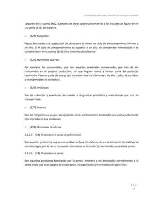 Contabilidad	
  para	
  todos:	
  Introducción	
  al	
  registro	
  contable	
  
	
  
37	
  
	
  
cargarán	
  en	
  la	
  cuenta	
  (602)	
  Compras	
  de	
  otros	
  aprovisionamientos	
  y	
  las	
  existencias	
  figurarán	
  en	
  
la	
  cuenta	
  (321)	
  del	
  Balance.	
  
	
  
o (322)	
  Repuestos	
  
Piezas	
  destinadas	
  a	
  la	
  sustitución	
  de	
  otras	
  pero	
  si	
  tienen	
  un	
  ciclo	
  de	
  almacenamiento	
  inferior	
  a	
  
un	
  año.	
  Si	
  el	
  ciclo	
  de	
  almacenamiento	
  es	
  superior	
  a	
  un	
  año,	
  se	
  considerará	
  inmovilizado	
  y	
  se	
  
contabilizarán	
  en	
  la	
  cuenta	
  (219)	
  Otro	
  Inmovilizado	
  Material.	
  	
  
	
  
o (325)	
  Materiales	
  diversos	
  
Por	
   ejemplo,	
   los	
   consumibles,	
   que	
   son	
   aquellos	
   materiales	
   almacenados	
   que	
   han	
   de	
   ser	
  
consumidos	
   en	
   el	
   proceso	
   productivo,	
   sin	
   que	
   lleguen	
   nunca	
   a	
   formar	
   parte	
   del	
   producto	
  
terminado.	
  Forman	
  parte	
  de	
  este	
  grupo	
  de	
  materiales	
  los	
  lubricantes,	
  los	
  electrodos,	
  el	
  acetileno	
  
y	
  el	
  oxígeno	
  para	
  la	
  soldadura.	
  
	
  
o (326)	
  Embalajes	
  
Son	
   las	
   cubiertas	
   y	
   envolturas	
   destinadas	
   a	
   resguardar	
   productos	
   y	
   mercaderías	
   que	
   han	
   de	
  
transportarse.	
  
	
  
o (327)	
  Envases	
  	
  
Son	
  los	
  recipientes	
  o	
  vasijas,	
  recuperables	
  o	
  no,	
  normalmente	
  destinados	
  a	
  la	
  venta	
  juntamente	
  
con	
  el	
  producto	
  que	
  contienen.	
  
	
  
o (328)	
  Materiales	
  de	
  oficina	
  
3.1.2.5 (33)	
  Productos	
  en	
  curso	
  ce	
  fabricación	
  
	
  
Son	
  aquellos	
  productos	
  que	
  se	
  encuentran	
  en	
  fase	
  de	
  elaboración	
  en	
  el	
  momento	
  de	
  elaborar	
  el	
  
balance	
  y	
  que,	
  por	
  lo	
  tanto	
  no	
  pueden	
  considerarse	
  ni	
  productos	
  terminados	
  ni	
  materia	
  prima.	
  
3.1.2.6 (34)	
  Productos	
  en	
  curso	
  
	
  
Son	
   aquellos	
   productos	
   fabricados	
   por	
   la	
   propia	
   empresa	
   y	
   no	
   destinados	
   normalmente	
   a	
   la	
  
venta	
  hasta	
  que	
  sean	
  objeto	
  de	
  elaboración,	
  incorporación	
  o	
  transformación	
  posterior.	
  
	
  
	
  
 