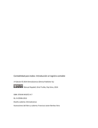  
	
  
	
  
	
  
	
  
	
  
	
  
	
  
	
  
	
  
	
  
	
  
	
  
Contabilidad	
  para	
  todos:	
  Introducción	
  al	
  registro	
  contable	
  
1ª	
  Edición	
  ©	
  2014	
  OmniaScience	
  (Omnia	
  Publisher	
  SL)	
  
	
  	
  Manuel	
  Rajadell,	
  Oriol	
  Trullàs,	
  Pep	
  Simo,	
  2014	
  
	
  
ISBN:	
  978-­‐84-­‐941872-­‐4-­‐7	
  
DL:	
  B-­‐29506-­‐2013	
  
Diseño	
  cubierta:	
  OmniaScience	
  
Ilustraciones	
  del	
  libro	
  y	
  cubierta:	
  Francisco	
  Javier	
  Benítez	
  Vera	
  
 