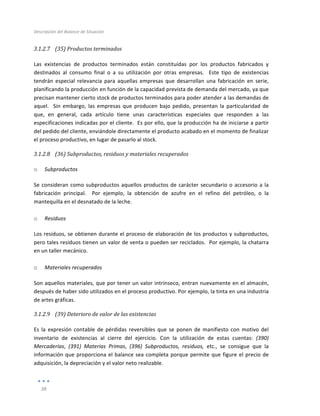 Descripción	
  del	
  Balance	
  de	
  Situación	
  
	
  
38	
  
	
  
3.1.2.7 (35)	
  Productos	
  terminados	
  
	
  
Las	
   existencias	
   de	
   productos	
   terminados	
   están	
   constituidas	
   por	
   los	
   productos	
   fabricados	
   y	
  
destinados	
   al	
   consumo	
   final	
   o	
   a	
   su	
   utilización	
   por	
   otras	
   empresas.	
   	
   Este	
   tipo	
   de	
   existencias	
  
tendrán	
   especial	
   relevancia	
   para	
   aquellas	
   empresas	
   que	
   desarrollan	
   una	
   fabricación	
   en	
   serie,	
  
planificando	
  la	
  producción	
  en	
  función	
  de	
  la	
  capacidad	
  prevista	
  de	
  demanda	
  del	
  mercado,	
  ya	
  que	
  
precisan	
  mantener	
  cierto	
  stock	
  de	
  productos	
  terminados	
  para	
  poder	
  atender	
  a	
  las	
  demandas	
  de	
  
aquel.	
   	
   Sin	
   embargo,	
   las	
   empresas	
   que	
   producen	
   bajo	
   pedido,	
  presentan	
   la	
   particularidad	
   de	
  
que,	
   en	
   general,	
   cada	
   artículo	
   tiene	
   unas	
   características	
   especiales	
   que	
   responden	
   a	
   las	
  
especificaciones	
  indicadas	
  por	
  el	
  cliente.	
  	
  Es	
  por	
  ello,	
  que	
  la	
  producción	
  ha	
  de	
  iniciarse	
  a	
  partir	
  
del	
  pedido	
  del	
  cliente,	
  enviándole	
  directamente	
  el	
  producto	
  acabado	
  en	
  el	
  momento	
  de	
  finalizar	
  
el	
  proceso	
  productivo,	
  en	
  lugar	
  de	
  pasarlo	
  al	
  stock.	
  
3.1.2.8 (36)	
  Subproductos,	
  residuos	
  y	
  materiales	
  recuperados	
  
	
  
o Subproductos	
  
Se	
  consideran	
  como	
  subproductos	
  aquellos	
  productos	
  de	
  carácter	
  secundario	
  o	
  accesorio	
  a	
  la	
  
fabricación	
   principal.	
   	
   Por	
   ejemplo,	
   la	
   obtención	
   de	
   azufre	
   en	
   el	
   refino	
   del	
   petróleo,	
   o	
   la	
  
mantequilla	
  en	
  el	
  desnatado	
  de	
  la	
  leche.	
  	
  	
  
	
  
o Residuos	
  
Los	
  residuos,	
  se	
  obtienen	
  durante	
  el	
  proceso	
  de	
  elaboración	
  de	
  los	
  productos	
  y	
  subproductos,	
  
pero	
  tales	
  residuos	
  tienen	
  un	
  valor	
  de	
  venta	
  o	
  pueden	
  ser	
  reciclados.	
  	
  Por	
  ejemplo,	
  la	
  chatarra	
  
en	
  un	
  taller	
  mecánico.	
  
	
  
o Materiales	
  recuperados	
  
Son	
  aquellos	
  materiales,	
  que	
  por	
  tener	
  un	
  valor	
  intrínseco,	
  entran	
  nuevamente	
  en	
  el	
  almacén,	
  
después	
  de	
  haber	
  sido	
  utilizados	
  en	
  el	
  proceso	
  productivo.	
  Por	
  ejemplo,	
  la	
  tinta	
  en	
  una	
  industria	
  
de	
  artes	
  gráficas.	
  
3.1.2.9 (39)	
  Deterioro	
  de	
  valor	
  de	
  las	
  existencias	
  
	
  
Es	
   la	
   expresión	
   contable	
   de	
   pérdidas	
   reversibles	
   que	
   se	
   ponen	
   de	
   manifiesto	
   con	
   motivo	
   del	
  
inventario	
   de	
   existencias	
   al	
   cierre	
   del	
   ejercicio.	
   Con	
   la	
   utilización	
   de	
   estas	
   cuentas:	
   (390)	
  
Mercaderías,	
   (391)	
   Materias	
   Primas,	
   (396)	
   Subproductos,	
   residuos,	
   etc.,	
   se	
   consigue	
   que	
   la	
  
información	
  que	
  proporciona	
  el	
  balance	
  sea	
  completa	
  porque	
  permite	
  que	
  figure	
  el	
  precio	
  de	
  
adquisición,	
  la	
  depreciación	
  y	
  el	
  valor	
  neto	
  realizable.	
  
 