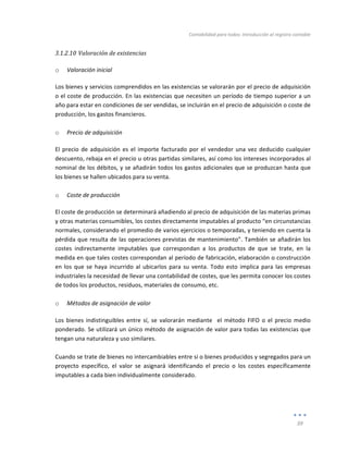 Contabilidad	
  para	
  todos:	
  Introducción	
  al	
  registro	
  contable	
  
	
  
39	
  
	
  
3.1.2.10 Valoración	
  de	
  existencias	
  
	
  
o Valoración	
  inicial	
  	
  
Los	
  bienes	
  y	
  servicios	
  comprendidos	
  en	
  las	
  existencias	
  se	
  valorarán	
  por	
  el	
  precio	
  de	
  adquisición	
  
o	
  el	
  coste	
  de	
  producción.	
  En	
  las	
  existencias	
  que	
  necesiten	
  un	
  período	
  de	
  tiempo	
  superior	
  a	
  un	
  
año	
  para	
  estar	
  en	
  condiciones	
  de	
  ser	
  vendidas,	
  se	
  incluirán	
  en	
  el	
  precio	
  de	
  adquisición	
  o	
  coste	
  de	
  
producción,	
  los	
  gastos	
  financieros.	
  
	
  
o Precio	
  de	
  adquisición	
  	
  
El	
  precio	
  de	
  adquisición	
  es	
  el	
  importe	
  facturado	
  por	
  el	
  vendedor	
   una	
  vez	
  deducido	
  cualquier	
  
descuento,	
  rebaja	
  en	
  el	
  precio	
  u	
  otras	
  partidas	
  similares,	
  así	
  como	
  los	
  intereses	
  incorporados	
  al	
  
nominal	
  de	
  los	
  débitos,	
  y	
  se	
  añadirán	
  todos	
  los	
  gastos	
  adicionales	
  que	
  se	
  produzcan	
  hasta	
  que	
  
los	
  bienes	
  se	
  hallen	
  ubicados	
  para	
  su	
  venta.	
  	
  
	
  
o Coste	
  de	
  producción	
  	
  
El	
  coste	
  de	
  producción	
  se	
  determinará	
  añadiendo	
  al	
  precio	
  de	
  adquisición	
  de	
  las	
  materias	
  primas	
  
y	
  otras	
  materias	
  consumibles,	
  los	
  costes	
  directamente	
  imputables	
  al	
  producto	
  “en	
  circunstancias	
  
normales,	
  considerando	
  el	
  promedio	
  de	
  varios	
  ejercicios	
  o	
  temporadas,	
  y	
  teniendo	
  en	
  cuenta	
  la	
  
pérdida	
  que	
  resulta	
  de	
  las	
  operaciones	
  previstas	
  de	
  mantenimiento”.	
  También	
  se	
  añadirán	
  los	
  
costes	
   indirectamente	
   imputables	
   que	
   correspondan	
   a	
   los	
   productos	
   de	
   que	
   se	
   trate,	
   en	
   la	
  
medida	
  en	
  que	
  tales	
  costes	
  correspondan	
  al	
  período	
  de	
  fabricación,	
  elaboración	
  o	
  construcción	
  
en	
  los	
  que	
  se	
  haya	
  incurrido	
  al	
  ubicarlos	
  para	
  su	
  venta.	
  Todo	
  esto	
  implica	
  para	
  las	
  empresas	
  
industriales	
  la	
  necesidad	
  de	
  llevar	
  una	
  contabilidad	
  de	
  costes,	
  que	
  les	
  permita	
  conocer	
  los	
  costes	
  
de	
  todos	
  los	
  productos,	
  residuos,	
  materiales	
  de	
  consumo,	
  etc.	
  
	
  
o Métodos	
  de	
  asignación	
  de	
  valor	
  	
  
Los	
   bienes	
   indistinguibles	
   entre	
   sí,	
   se	
   valorarán	
   mediante	
   	
   el	
   método	
   FIFO	
   o	
   el	
   precio	
   medio	
  
ponderado.	
  Se	
  utilizará	
  un	
  único	
  método	
  de	
  asignación	
  de	
  valor	
  para	
  todas	
  las	
  existencias	
  que	
  
tengan	
  una	
  naturaleza	
  y	
  uso	
  similares.	
  	
  
	
  
Cuando	
  se	
  trate	
  de	
  bienes	
  no	
  intercambiables	
  entre	
  sí	
  o	
  bienes	
  producidos	
  y	
  segregados	
  para	
  un	
  
proyecto	
   específico,	
   el	
   valor	
   se	
   asignará	
   identificando	
   el	
   precio	
   o	
   los	
   costes	
   específicamente	
  
imputables	
  a	
  cada	
  bien	
  individualmente	
  considerado.	
  	
  
	
  
	
  
	
  
 