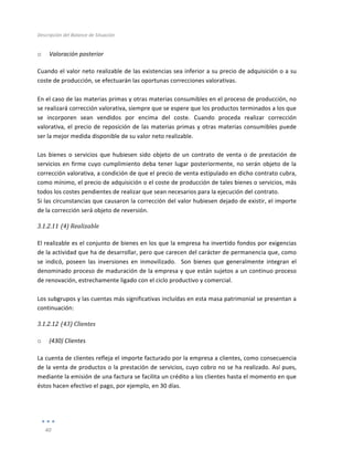 Descripción	
  del	
  Balance	
  de	
  Situación	
  
	
  
40	
  
	
  
o Valoración	
  posterior	
  	
  
Cuando	
  el	
  valor	
  neto	
  realizable	
  de	
  las	
  existencias	
  sea	
  inferior	
  a	
  su	
  precio	
  de	
  adquisición	
  o	
  a	
  su	
  
coste	
  de	
  producción,	
  se	
  efectuarán	
  las	
  oportunas	
  correcciones	
  valorativas.	
  	
  
	
  
En	
  el	
  caso	
  de	
  las	
  materias	
  primas	
  y	
  otras	
  materias	
  consumibles	
  en	
  el	
  proceso	
  de	
  producción,	
  no	
  
se	
  realizará	
  corrección	
  valorativa,	
  siempre	
  que	
  se	
  espere	
  que	
  los	
  productos	
  terminados	
  a	
  los	
  que	
  
se	
   incorporen	
   sean	
   vendidos	
   por	
   encima	
   del	
   coste.	
   Cuando	
   proceda	
   realizar	
   corrección	
  
valorativa,	
  el	
  precio	
  de	
  reposición	
  de	
  las	
  materias	
  primas	
  y	
  otras	
  materias	
  consumibles	
  puede	
  
ser	
  la	
  mejor	
  medida	
  disponible	
  de	
  su	
  valor	
  neto	
  realizable.	
  
	
  
Los	
   bienes	
   o	
   servicios	
   que	
   hubiesen	
   sido	
   objeto	
   de	
   un	
   contrato	
   de	
   venta	
   o	
   de	
   prestación	
   de	
  
servicios	
  en	
  firme	
  cuyo	
  cumplimiento	
  deba	
  tener	
  lugar	
  posteriormente,	
  no	
  serán	
  objeto	
  de	
  la	
  
corrección	
  valorativa,	
  a	
  condición	
  de	
  que	
  el	
  precio	
  de	
  venta	
  estipulado	
  en	
  dicho	
  contrato	
  cubra,	
  
como	
  mínimo,	
  el	
  precio	
  de	
  adquisición	
  o	
  el	
  coste	
  de	
  producción	
  de	
  tales	
  bienes	
  o	
  servicios,	
  más	
  
todos	
  los	
  costes	
  pendientes	
  de	
  realizar	
  que	
  sean	
  necesarios	
  para	
  la	
  ejecución	
  del	
  contrato.	
  	
  
Si	
  las	
  circunstancias	
  que	
  causaron	
  la	
  corrección	
  del	
  valor	
  hubiesen	
  dejado	
  de	
  existir,	
  el	
  importe	
  
de	
  la	
  corrección	
  será	
  objeto	
  de	
  reversión.	
  	
  
3.1.2.11 (4)	
  Realizable	
  
	
  
El	
  realizable	
  es	
  el	
  conjunto	
  de	
  bienes	
  en	
  los	
  que	
  la	
  empresa	
  ha	
  invertido	
  fondos	
  por	
  exigencias	
  
de	
  la	
  actividad	
  que	
  ha	
  de	
  desarrollar,	
  pero	
  que	
  carecen	
  del	
  carácter	
  de	
  permanencia	
  que,	
  como	
  
se	
   indicó,	
   poseen	
   las	
   inversiones	
   en	
   inmovilizado.	
   	
   Son	
   bienes	
   que	
   generalmente	
   integran	
   el	
  
denominado	
  proceso	
  de	
  maduración	
  de	
  la	
  empresa	
  y	
  que	
  están	
  sujetos	
  a	
  un	
  continuo	
  proceso	
  
de	
  renovación,	
  estrechamente	
  ligado	
  con	
  el	
  ciclo	
  productivo	
  y	
  comercial.	
  
	
  
Los	
  subgrupos	
  y	
  las	
  cuentas	
  más	
  significativas	
  incluídas	
  en	
  esta	
  masa	
  patrimonial	
  se	
  presentan	
  a	
  
continuación:	
  
3.1.2.12 (43)	
  Clientes	
   	
  
	
  
o (430)	
  Clientes	
  
La	
  cuenta	
  de	
  clientes	
  refleja	
  el	
  importe	
  facturado	
  por	
  la	
  empresa	
  a	
  clientes,	
  como	
  consecuencia	
  
de	
  la	
  venta	
  de	
  productos	
  o	
  la	
  prestación	
  de	
  servicios,	
  cuyo	
  cobro	
  no	
  se	
  ha	
  realizado.	
  Así	
  pues,	
  
mediante	
  la	
  emisión	
  de	
  una	
  factura	
  se	
  facilita	
  un	
  crédito	
  a	
  los	
  clientes	
  hasta	
  el	
  momento	
  en	
  que	
  
éstos	
  hacen	
  efectivo	
  el	
  pago,	
  por	
  ejemplo,	
  en	
  30	
  días.	
  
	
  
	
  
 