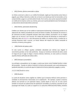Contabilidad	
  para	
  todos:	
  Introducción	
  al	
  registro	
  contable	
  
	
  
41	
  
	
  
o (431)	
  Clientes,	
  efectos	
  comerciales	
  a	
  cobrar	
  
Un	
  efecto	
  comercial	
  a	
  cobrar	
  es	
  un	
  crédito	
  formalizado,	
  regido	
  por	
  documentos	
  como	
  letras	
  o	
  
pagarés,	
  que	
  refleja	
  el	
  derecho	
  a	
  cobrar	
  de	
  un	
  tercero	
  una	
  deuda	
  que	
  este	
  ha	
  reconocido	
  y	
  se	
  ha	
  
comprometido	
  a	
  pagar	
  en	
  una	
  fecha	
  determinada.	
  Por	
  lo	
  tanto,	
  esta	
  cuenta	
  representa	
  también	
  
un	
  crédito	
  de	
  la	
  empresa	
  contra	
  sus	
  clientes,	
  pero	
  con	
  la	
  particularidad	
  de	
  estar	
  formalizado	
  en	
  
un	
  documento	
  denominado	
  efecto	
  comercial.	
  
	
  
o (432)	
  Clientes,	
  operaciones	
  de	
  factoring	
  
Créditos	
  con	
  clientes	
  que	
  se	
  han	
  cedido	
  en	
  operaciones	
  de	
  factoring.	
  El	
  factoring	
  consiste	
  en	
  la	
  
adquisición	
  de	
  créditos	
  procedentes	
  de	
  ventas	
  de	
  bienes	
  muebles,	
  de	
  prestación	
  de	
  servicios	
  o	
  
de	
  realización	
  de	
  obras,	
  otorgando	
  anticipos	
  sobre	
  tales	
  créditos,	
  asumiendo	
  o	
  no	
  sus	
  riesgos	
  
(según	
  sea	
  sin	
  recurso	
  o	
  con	
  recurso).	
  Por	
  medio	
  del	
  contrato	
  de	
  factoring	
  un	
  comerciante	
  o	
  
fabricante	
  cede	
  una	
  factura	
  u	
  otro	
  documento	
  de	
  crédito	
  a	
  la	
  empresa	
  factor	
  a	
  cambio	
  de	
  un	
  
anticipo	
   financiero	
   total	
   o	
   parcial,	
   y	
   el	
   factor	
   deduce	
   del	
   importe	
   del	
   crédito	
   comprado	
   la	
  
comisión,	
  el	
  interés	
  y	
  otros	
  gastos.	
  
o 	
  (436)	
  Clientes	
  de	
  dudoso	
  cobro.	
  	
  
En	
   esta	
   cuenta	
   se	
   reflejan	
   aquellas	
   cantidades	
   adeudadas	
   por	
   clientes	
   que,	
   llegado	
   el	
  
vencimiento	
  pactado,	
  no	
  han	
  sido	
  satisfechas.	
  	
  Aunque	
  se	
  mantiene	
  el	
  derecho	
  de	
  cobro,	
  existe	
  
el	
   riesgo	
   de	
   que	
   el	
   pago	
   no	
   llegue	
   a	
   hacerse	
   efectivo.	
   Asimismo,	
   en	
   esta	
   cuenta	
   se	
   incluirán	
  
aquellos	
  efectos	
  calificados	
  de	
  dudoso	
  cobro.	
  
	
  
o (407)	
  Anticipos	
  a	
  proveedores	
  
Los	
  anticipos	
  a	
  proveedores	
  son	
  los	
  pagos	
  a	
  cuenta	
  que	
  tienen	
  como	
  finalidad	
  facilitar	
  la	
  labor	
  
del	
  proveedor.	
  	
  Cuando	
  se	
  recibe	
  el	
  material	
  y	
  la	
  factura	
  del	
  proveedor	
  esta	
  cuenta	
  desaparece,	
  
quedando	
  abonado	
  a	
  la	
  cuenta	
  de	
  aquel	
  el	
  importe	
  de	
  la	
  factura	
  deducido	
  o	
  pagado	
  a	
  cuenta.	
  
3.1.2.13 (44)	
  Deudores	
  varios	
  
	
  
o (440)	
  Deudores	
  
La	
  cuenta	
  de	
  deudores	
  varios	
  engloba	
  los	
  créditos	
  que	
  la	
  empresa	
  disfruta	
  contra	
  personas	
  o	
  
entidades	
  no	
  directamente	
  relacionadas	
  con	
  la	
  explotación.	
  	
  Por	
  ejemplo,	
  cuando	
  la	
  empresa	
  
obtiene	
   una	
   comisión	
   en	
   una	
   operación	
   atípica,	
   cuando	
   alquila	
   un	
   local,	
   etc.	
   En	
   esta	
   cuenta	
  
también	
  se	
  incluirán	
  las	
  subvenciones	
  de	
  explotación	
  concedidas	
  a	
  la	
  empresa,	
  excluídas	
  las	
  que	
  
provengan	
  del	
  Estado,	
  las	
  cuales	
  se	
  cargarán	
  en	
  la	
  subcuenta	
  4708	
  (Hacienda	
  Pública,	
  deudora	
  
 