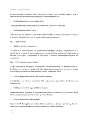 Descripción	
  del	
  Balance	
  de	
  Situación	
  
	
  
42	
  
	
  
por	
   subvenciones	
   concedidas).	
   Estas	
   subvenciones	
   tienen	
   como	
   finalidad	
   asegurar	
   para	
   la	
  
empresa	
  una	
  rentabilidad	
  mínima	
  o	
  compensar	
  déficits	
  de	
  explotación.	
  
o (441)	
  Deudores	
  efectos	
  comerciales	
  a	
  cobrar	
  
Créditos	
  con	
  deudores,	
  formalizados	
  mediante	
  efectos	
  comerciales	
  aceptados.	
  
o (446)	
  Deudores	
  de	
  dudoso	
  cobro	
  
Saldos	
  deudores	
  	
  del	
  subgrupo	
  (44)	
  incluidos	
  los	
  formalizados	
  en	
  efectos	
  comerciales,	
  en	
  los	
  que	
  
se	
  sospeche	
  razonablemente	
  que	
  se	
  pueden	
  calificar	
  de	
  dudoso	
  cobro.	
  	
  	
  
3.1.2.14 	
  (46)	
  Personal	
  
	
  
o (460)	
  Anticipos	
  de	
  remuneraciones	
  
Los	
  anticipos	
  de	
  remuneraciones	
  son	
  las	
  cantidades	
  entregadas	
  a	
  cuenta	
  a	
  los	
  empleados	
  de	
  la	
  
plantilla	
   de	
   la	
   empresa.	
   Si	
   los	
   anticipos	
   tienen	
   consideración	
   de	
   “préstamos”	
   al	
   personal,	
   se	
  
incluirán	
   en	
   la	
   cuenta	
   (544)	
   Créditos	
   a	
   corto	
   plazo	
   al	
   personal,	
   dependiendo	
   del	
   plazo	
   del	
  
vencimiento.	
  	
  
3.1.2.15 (47)	
  Administraciones	
  Públicas	
  
	
  
En	
   este	
   subgrupo	
   se	
   incluyen	
   las	
   subvenciones,	
   las	
   compensaciones,	
   las	
   desgravaciones,	
   las	
  
devoluciones	
  de	
  impuestos	
  y,	
  en	
  general,	
  todas	
  las	
  percepciones,	
  sean	
  o	
  no	
  por	
  motivos	
  fiscales,	
  
realizadas	
  por	
  las	
  Administraciones	
  Públicas,	
  excluida	
  la	
  Seguridad	
  Social.	
  
	
  
o (470)	
  Hacienda	
  Pública	
  deudora	
  por	
  diversos	
  conceptos	
  	
  
Entendiéndose	
   por	
   diversos	
   conceptos:	
   IVA,	
   subvenciones	
   concedidas,	
   devoluciones	
   de	
  
impuestos,	
  etc.	
  	
  
o (471)	
  Organismos	
  de	
  la	
  Seguridad	
  Social	
  deudores	
  
Representa	
  créditos	
  a	
  favor	
  de	
  la	
  empresa	
  contra	
  diversos	
  organismos	
  de	
  la	
  Seguridad	
  Social,	
  
relacionados	
  con	
  las	
  prestaciones	
  sociales	
  que	
  ellos	
  efectúan.	
  
o (472)	
  Hacienda	
  Pública	
  IVA	
  soportado	
  
Registra	
   el	
   IVA	
   devengado	
   con	
   motivo	
   de	
   la	
   adquisición	
   de	
   bienes	
   y	
   servicios	
   y	
   de	
   otras	
  
operaciones	
  comprendidas	
  en	
  el	
  texto	
  legal,	
  que	
  tengan	
  carácter	
  deducible.	
  
 