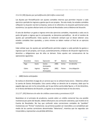 Contabilidad	
  para	
  todos:	
  Introducción	
  al	
  registro	
  contable	
  
	
  
43	
  
	
  
3.1.2.16 (48)	
  Ajustes	
  por	
  periodificación	
  (del	
  tráfico	
  comercial)	
  
	
  
Los	
   Ajustes	
   por	
   Periodificación	
   son	
   ajustes	
   contables	
   internos	
   que	
   permiten	
   imputar	
   a	
   cada	
  
ejercicio	
  o	
  período	
  los	
  ingresos	
  y	
  gastos	
  que	
  le	
  son	
  propios.	
  	
  De	
  este	
  modo,	
  los	
  estados	
  contables	
  
reflejarán	
  la	
  situación	
  real	
  de	
  la	
  empresa,	
  tanto	
  en	
  lo	
  referente	
  a	
  la	
  situación	
  patrimonial	
  como	
  
económica.	
  Los	
  ajustes	
  afectan	
  tanto	
  a	
  la	
  Cuenta	
  de	
  Resultados	
  como	
  al	
  Balance	
  de	
  Situación.	
  
	
  
El	
  acto	
  de	
  distribuir	
  un	
  gasto	
  o	
  ingreso	
  entre	
  dos	
  ejercicios	
  contables,	
  imputando	
  a	
  cada	
  uno	
  la	
  
parte	
  del	
  gasto	
  o	
  ingreso	
  que	
  le	
  corresponde,	
  se	
  denomina	
  periodificar,	
  	
  de	
  ahí	
  el	
  nombre	
  de	
  
ajustes	
   por	
   periodificación.	
   Estos	
   ajustes	
   se	
   realizarán	
   siempre	
   que	
   se	
   desee	
   obtener	
   unos	
  
estados	
   contables	
   bien	
   ajustados,	
   y	
   como	
   mínimo	
   se	
   deben	
   realizar	
   al	
   final	
   de	
   un	
   ejercicio	
  
contable.	
  
	
  
Cabe	
  señalar	
  que,	
  los	
  ajustes	
  por	
  periodificación	
  permiten	
  asignar	
  a	
  cada	
  período	
  los	
  gastos	
  e	
  
ingresos	
  que	
  le	
  son	
  propios,	
  con	
  lo	
  que,	
  automáticamente,	
  el	
  Balance	
  de	
  Situación	
  registrará	
  los	
  
derechos	
   u	
   obligaciones	
   que	
   de	
   ellos	
   se	
   deriven.	
   Estos	
   ajustes	
   son	
   consecuencia	
   de	
   las	
  
operaciones	
  siguientes:	
  
	
  
Diciembre	
   Enero	
   Operación	
   Nº	
   Balance	
   Representan	
  
Pago	
   Gasto	
   Gastos	
  
Anticipados	
  
[480]	
   Activo	
   Un	
  derecho	
  
Cobro	
   Ingreso	
   Ingresos	
  
Anticipados	
  
[485]	
   Pasivo	
   Una	
  obligación	
  
	
  
o (480)	
  Gastos	
  anticipados	
  
Se	
  realiza	
  en	
  diciembre	
  el	
  pago	
  de	
  un	
  servicio	
  que	
  no	
  se	
  utilizará	
  hasta	
  enero.	
  	
  Debemos	
  utilizar	
  
la	
  cuenta	
  de	
  Gastos	
  Anticipados.	
  Esta	
  cuenta	
  refleja	
  un	
  derecho	
  de	
  la	
  empresa,	
  dado	
  que	
  ha	
  
pagado	
  algo	
  que	
  aún	
  no	
  ha	
  consumido,	
  por	
  lo	
  que	
  dicha	
  cuenta	
  debe	
  figurar,	
  a	
  31	
  de	
  diciembre,	
  
en	
  el	
  Activo	
  del	
  Balance	
  de	
  Situación,	
  y	
  el	
  gasto	
  no	
  se	
  imputará	
  hasta	
  el	
  mes	
  de	
  enero.	
  
3.1.2.17 	
  (49)	
  Deterioro	
  de	
  valor	
  de	
  créditos	
  comerciales	
  y	
  provisiones	
  A	
  C/P	
  
	
  
Basándose	
   en	
   el	
   principio	
   de	
   prudencia,	
   cuando	
   sobre	
   un	
   crédito	
   comercial	
   hay	
   una	
   posible	
  
insolvencia	
  por	
  parte	
  del	
  deudor,	
  deberá	
  efectuarse	
  una	
  corrección	
  valorativa,	
  que	
  incidirá	
  en	
  la	
  
Cuenta	
   de	
   Resultados.	
   No	
   hay	
   que	
   confundir	
   estas	
   correcciones	
   contables	
   de	
   “posibles”	
  
insolvencias	
  con	
  “firmes”	
  insolvencias.	
  Las	
  primeras	
  pueden	
  ser	
  reversibles	
  y	
  se	
  contabilizan	
  por	
  
medio	
   de	
   las	
   cuentas	
   correctores	
   denominadas	
   “deterioros”,	
   mientras	
   que	
   las	
   segundas	
   son	
  
irreversibles	
  y	
  representan	
  una	
  pérdida	
  definitiva.	
  	
  	
  
 