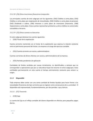 Descripción	
  del	
  Balance	
  de	
  Situación	
  
	
  
44	
  
	
  
3.1.2.18 	
  (54)	
  Otras	
  inversiones	
  financieras	
  temporales	
  
	
  
Las	
  principales	
  cuentas	
  de	
  este	
  subgrupo	
  son	
  las	
  siguientes:	
  (542)	
  Créditos	
  a	
  corto	
  plazo,	
  (543)	
  
Créditos	
  a	
  corto	
  plazo	
  por	
  enajenación	
  de	
  inmovilizado,	
  (544)	
  Créditos	
  a	
  corto	
  plazo	
  al	
  personal,	
  
(545)	
   Dividendo	
   a	
   cobrar,	
   (546)	
   Intereses	
   a	
   corto	
   plazo	
   de	
   inversiones	
   financieras,	
   (548)	
  
Imposiciones	
  a	
  corto	
  plazo.	
  Estas	
  cuentas	
  representan	
  préstamos	
  y	
  otros	
  créditos	
  no	
  comerciales	
  
concedidos	
  a	
  terceros.	
  
3.1.2.19 	
  (55)	
  Otras	
  cuentas	
  no	
  bancarias	
  	
  
	
  
En	
  este	
  subgrupo	
  destacan	
  las	
  cuentas	
  siguientes:	
  
o (550)	
  Titular	
  de	
  la	
  explotación	
  
Cuenta	
  corriente	
  mantenida	
  con	
  el	
  titular	
  de	
  la	
  explotación	
  que	
  expresa	
  la	
  relación	
  existente	
  
entre	
  el	
  patrimonio	
  personal	
  del	
  titular	
  y	
  la	
  empresa	
  a	
  lo	
  largo	
  del	
  ejercicio	
  contable.	
  
	
  
o (551)	
  Cuenta	
  corriente	
  con	
  socios	
  y	
  administradores	
  
Cuentas	
  corrientes	
  de	
  dinero	
  efectivo	
  con	
  socios	
  y	
  administradores	
  de	
  la	
  empresa.	
  	
  
	
  
o (555)	
  Partidas	
  pendientes	
  de	
  aplicación	
  
Cantidades	
   de	
   fondos	
   recibidas	
   por	
   causas	
   inicialmente,	
   no	
   identificables	
   y	
   siempre	
   que	
   no	
  
correspondan	
  a	
  operaciones	
  que	
  por	
  su	
  naturaleza	
  hayan	
  de	
  incluirse	
  en	
  otros	
  subgrupos.	
  Estas	
  
cantidades	
   permanecerán	
   en	
   esta	
   cuenta	
   el	
   tiempo	
   estrictamente	
   necesario	
   para	
   aclarar	
   su	
  
origen.	
  	
  
3.1.3 Disponible	
  
Toda	
  empresa	
  debe	
  contar	
  con	
  una	
  cierta	
  cantidad	
  de	
  fondos	
  líquidos	
  para	
  hacer	
  frente	
  a	
  las	
  
necesidades	
  financieras	
  de	
  tipo	
  corriente	
  que	
  se	
  originan	
  como	
  consecuencia	
  de	
  su	
  actividad.	
  	
  El	
  
disponible	
  está	
  representado,	
  fundamentalmente,	
  por	
  dos	
  partidas:	
  caja	
  y	
  bancos.	
  
3.1.3.1 (57)	
  Tesorería	
  
	
  
o (570)	
  Caja	
  
La	
  cuenta	
  de	
  Caja	
  es	
  el	
  reflejo	
  contable	
  del	
  dinero	
  disponible	
  en	
  efectivo	
  para	
  pequeños	
  pagos	
  
diarios.	
  
	
  
	
  
 
