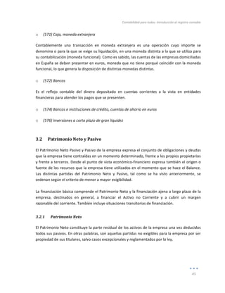 Contabilidad	
  para	
  todos:	
  Introducción	
  al	
  registro	
  contable	
  
	
  
45	
  
	
  
o (571)	
  Caja,	
  moneda	
  extranjera	
  
Contablemente	
   una	
   transacción	
   en	
   moneda	
   extranjera	
   es	
   una	
   operación	
   cuyo	
   importe	
   se	
  
denomina	
  o	
  para	
  la	
  que	
  se	
  exige	
  su	
  liquidación,	
  en	
  una	
  moneda	
  distinta	
  a	
  la	
  que	
  se	
  utiliza	
  para	
  
su	
  contabilización	
  (moneda	
  funcional).	
  Como	
  es	
  sabido,	
  las	
  cuentas	
  de	
  las	
  empresas	
  domiciliadas	
  
en	
  España	
  se	
  deben	
  presentar	
  en	
  euros,	
  moneda	
  que	
  no	
  tiene	
  porqué	
  coincidir	
  con	
  la	
  moneda	
  
funcional,	
  lo	
  que	
  genera	
  la	
  disposición	
  de	
  distintas	
  monedas	
  distintas.	
  
	
  
o (572)	
  Bancos	
  
Es	
   el	
   reflejo	
   contable	
   del	
   dinero	
   depositado	
   en	
   cuentas	
   corrientes	
   a	
   la	
   vista	
   en	
   entidades	
  
financieras	
  para	
  atender	
  los	
  pagos	
  que	
  se	
  presenten.	
  
	
  
o (574)	
  Bancos	
  e	
  instituciones	
  de	
  crédito,	
  cuentas	
  de	
  ahorro	
  en	
  euros	
  
o (576)	
  Inversiones	
  a	
  corto	
  plazo	
  de	
  gran	
  liquidez	
  
3.2 Patrimonio	
  Neto	
  y	
  Pasivo	
  
El	
  Patrimonio	
  Neto	
  Pasivo	
  y	
  Pasivo	
  de	
  la	
  empresa	
  expresa	
  el	
  conjunto	
  de	
  obligaciones	
  y	
  deudas	
  
que	
  la	
  empresa	
  tiene	
  contraídas	
  en	
  un	
  momento	
  determinado,	
  frente	
  a	
  los	
  propios	
  propietarios	
  
y	
  frente	
  a	
  terceros.	
  Desde	
  el	
  punto	
  de	
  vista	
  económico-­‐financiero	
  expresa	
  también	
  el	
  origen	
  o	
  
fuente	
  de	
  los	
  recursos	
  que	
  la	
  empresa	
  tiene	
  utilizados	
  en	
  el	
  momento	
  que	
  se	
  hace	
  el	
  Balance.	
  
Las	
   distintas	
   partidas	
   del	
   Patrimonio	
   Neto	
   y	
   Pasivo,	
   tal	
   como	
   se	
   ha	
   visto	
   anteriormente,	
   se	
  
ordenan	
  según	
  el	
  criterio	
  de	
  menor	
  a	
  mayor	
  exigibilidad.	
  
	
  
La	
  financiación	
  básica	
  comprende	
  el	
  Patrimonio	
  Neto	
  y	
  la	
  financiación	
  ajena	
  a	
  largo	
  plazo	
  de	
  la	
  
empresa,	
   destinados	
   en	
   general,	
   a	
   financiar	
   el	
   Activo	
   no	
   Corriente	
   y	
   a	
   cubrir	
   un	
   margen	
  
razonable	
  del	
  corriente.	
  También	
  incluye	
  situaciones	
  transitorias	
  de	
  financiación.	
  
3.2.1 Patrimonio	
  Neto	
  
El	
  Patrimonio	
  Neto	
  constituye	
  la	
  parte	
  residual	
  de	
  los	
  activos	
  de	
  la	
  empresa	
  una	
  vez	
  deducidos	
  
todos	
  sus	
  pasivos.	
  En	
  otras	
  palabras,	
  son	
  aquellas	
  partidas	
  no	
  exigibles	
  para	
  la	
  empresa	
  por	
  ser	
  
propiedad	
  de	
  sus	
  titulares,	
  salvo	
  casos	
  excepcionales	
  y	
  reglamentados	
  por	
  la	
  ley.	
  
	
  
	
  
 