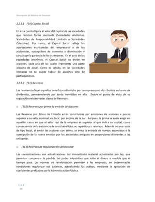 Descripción	
  del	
  Balance	
  de	
  Situación	
  
	
  
46	
  
	
  
3.2.1.1 (10)	
  Capital	
  Social	
  
	
  
En	
  esta	
  cuenta	
  figura	
  el	
  valor	
  del	
  capital	
  de	
  las	
  sociedades	
  
que	
   revisten	
   forma	
   mercantil	
   (Sociedades	
   Anónimas,	
  
Sociedades	
   de	
   Responsabilidad	
   Limitada	
   o	
   Sociedades	
  
Colectivas).	
   Por	
   tanto,	
   el	
   Capital	
   Social	
   refleja	
   las	
  
aportaciones	
   escrituradas	
   del	
   empresario	
   o	
   de	
   los	
  
accionistas,	
   susceptibles	
   de	
   aumento	
   y	
   disminución	
   y	
  
constituye	
  la	
  garantía	
  de	
  los	
  acreedores.	
  	
  En	
  el	
  caso	
  de	
  las	
  
sociedades	
   anónimas,	
   el	
   Capital	
   Social	
   se	
   divide	
   en	
  
acciones,	
   cada	
   una	
   de	
   las	
   cuales	
   representa	
   una	
   parte	
  
alícuota	
   de	
   aquél.	
   Como	
   es	
   sabido,	
   en	
   las	
   sociedades	
  
limitadas	
   no	
   se	
   puede	
   hablar	
   de	
   acciones	
   sino	
   de	
  
participaciones.	
  
3.2.1.2 (11)	
  Reservas	
  
	
  
Las	
  reservas	
  reflejan	
  aquellos	
  beneficios	
  obtenidos	
  por	
  la	
  empresa	
  y	
  no	
  distribuidos	
  en	
  forma	
  de	
  
dividendos,	
   permaneciendo	
   por	
   tanto	
   invertidos	
   en	
   ella.	
   	
   Desde	
   el	
   punto	
   de	
   vista	
   de	
   su	
  
regulación	
  existen	
  varias	
  clases	
  de	
  Reservas:	
  
	
  
o (110)	
  Reservas	
  por	
  prima	
  de	
  emisión	
  de	
  acciones	
  
Las	
   Reservas	
   por	
   Prima	
   de	
   Emisión	
   están	
   constituidas	
   por	
   emisiones	
   de	
   acciones	
   a	
   precio	
  
superior	
  a	
  su	
  valor	
  nominal,	
  es	
  decir,	
  por	
  encima	
  de	
  la	
  par.	
  	
  Así	
  pues,	
  la	
  prima	
  se	
  suele	
  exigir	
  en	
  
aquellos	
   casos	
   en	
   que	
   el	
   valor	
   real	
   de	
   la	
   empresa	
   es	
   superior	
   al	
   que	
   indica	
   su	
   capital,	
   como	
  
consecuencia	
  de	
  la	
  existencia	
  de	
  unos	
  beneficios	
  no	
  repartidos	
  o	
  reservas.	
  	
  Además	
  de	
  una	
  razón	
  
de	
  tipo	
  fiscal,	
  al	
  emitir	
  las	
  acciones	
  con	
  prima,	
  se	
  evita	
  la	
  entrada	
  de	
  nuevos	
  accionistas	
  o	
  la	
  
suscripción	
  de	
  la	
  nueva	
  emisión	
  por	
  los	
  accionistas	
  antiguos	
  en	
  proporciones	
  diferentes	
  a	
  las	
  
existentes.	
  
	
  
o (111)	
  Reservas	
  de	
  regularización	
  del	
  balance	
  
Las	
   revalorizaciones	
   son	
   actualizaciones	
   del	
   inmovilizado	
   material	
   autorizados	
   por	
   ley,	
   que	
  
permiten	
   compensar	
   la	
   pérdida	
   del	
   poder	
   adquisitivo	
   que	
   sufre	
   el	
   dinero	
   a	
   medida	
   que	
   el	
  
tiempo	
   pasa.	
   Las	
   normas	
   de	
   revalorización	
   permiten	
   a	
   las	
   empresas,	
   en	
   determinadas	
  
condiciones	
   regularizar	
   sus	
   balances,	
   actualizando	
   los	
   activos,	
   mediante	
   la	
   aplicación	
   de	
  
coeficientes	
  prefijados	
  por	
  la	
  Administración	
  Pública.	
  
	
  
	
  
 
