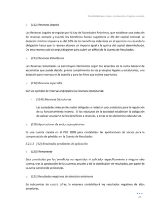 Contabilidad	
  para	
  todos:	
  Introducción	
  al	
  registro	
  contable	
  
	
  
47	
  
	
  
o (112)	
  Reservas	
  Legales	
  
Las	
  Reservas	
  Legales	
  se	
  regulan	
  por	
  la	
  Ley	
  de	
  Sociedades	
  Anónimas,	
  que	
  establece	
  una	
  dotación	
  
de	
   reservas	
   siempre	
   y	
   cuando	
   los	
   beneficios	
   fueran	
   superiores	
   al	
   6%	
   del	
   capital	
   nominal.	
   La	
  
dotación	
  mínima	
  impuesta	
  es	
  del	
  10%	
  de	
  los	
  beneficios	
  obtenidos	
  en	
  el	
  ejercicio	
  no	
  cesando	
  la	
  
obligación	
  hasta	
  que	
  la	
  reserva	
  alcance	
  un	
  importe	
  igual	
  a	
  la	
  quinta	
  del	
  capital	
  desembolsado.	
  	
  
De	
  esta	
  reserva	
  solo	
  se	
  podrá	
  disponer	
  para	
  cubrir	
  un	
  déficit	
  de	
  la	
  Cuenta	
  de	
  Resultados.	
  
	
  
o (113)	
  Reservas	
  Voluntarias	
  
Las	
  Reservas	
  Voluntarias	
  se	
  constituyen	
  libremente	
  según	
  los	
  acuerdos	
  de	
  la	
  Junta	
  General	
  de	
  
accionistas	
  que	
  puede	
  decidir,	
  previo	
  cumplimiento	
  de	
  los	
  preceptos	
  legales	
  y	
  estatutarios,	
  una	
  
dotación	
  para	
  reservas	
  en	
  la	
  cuantía	
  y	
  para	
  los	
  fines	
  que	
  estime	
  oportunos.	
  
	
  
o (114)	
  Reservas	
  especiales	
  
Son	
  un	
  ejemplo	
  de	
  reservas	
  especiales	
  las	
  reservas	
  estatutarias:	
  
	
  
-­‐ (1141)	
  Reservas	
  Estatutarias	
  
Las	
  sociedades	
  mercantiles	
  están	
  obligadas	
  a	
  redactar	
  unos	
  estatutos	
  para	
  la	
  regulación	
  
de	
  su	
  funcionamiento	
  interno.	
  	
  Si	
  los	
  estatutos	
  de	
  la	
  sociedad	
  establecen	
  la	
  obligación	
  
de	
  aplicar	
  una	
  parte	
  de	
  los	
  beneficios	
  a	
  reservas,	
  a	
  estas	
  se	
  les	
  denomina	
  estatutarias.	
  
	
  
o (118)	
  Aportaciones	
  de	
  socios	
  o	
  propietarios	
  
Es	
   una	
   cuenta	
   creada	
   en	
   el	
   PGC	
   2008	
   para	
   contabilizar	
   las	
   aportaciones	
   de	
   socios	
   para	
   la	
  
compensación	
  de	
  pérdidas	
  en	
  la	
  Cuenta	
  de	
  Resultados.	
  
3.2.1.3 (12)	
  Resultados	
  pendientes	
  de	
  aplicación	
  
	
  
o (120)	
  Remanente	
  
Está	
  constituido	
  por	
  los	
  beneficios	
  no	
  repartidos	
  ni	
  aplicados	
  específicamente	
  a	
  ninguna	
  otra	
  
cuenta,	
  tras	
  la	
  aprobación	
  de	
  las	
  cuentas	
  anuales	
  y	
  de	
  la	
  distribución	
  de	
  resultados,	
  por	
  parte	
  de	
  
la	
  Junta	
  General	
  de	
  accionistas.	
  
	
  
o (121)	
  Resultados	
  negativos	
  de	
  ejercicios	
  anteriores	
  
En	
   subcuentas	
   de	
   cuatro	
   cifras,	
   la	
   empresa	
   contabilizará	
   los	
   resultados	
   negativos	
   de	
   años	
  
anteriores.	
  	
  	
  
 