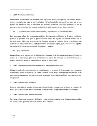 Descripción	
  del	
  Balance	
  de	
  Situación	
  
	
  
48	
  
	
  
o (129)	
  Resultado	
  del	
  ejercicio	
  
La	
  empresa,	
  en	
  cada	
  ejercicio,	
  obtiene	
  unos	
  ingresos	
  y	
  realiza	
  unos	
  gastos.	
  	
  La	
  diferencia	
  entre	
  
ambos	
   conceptos	
   da	
   lugar	
   a	
   los	
   Resultados.	
   	
   Si	
   los	
   Resultados	
   son	
   positivos,	
   esto	
   es,	
   si	
   han	
  
puesto	
   un	
   beneficio	
   para	
   la	
   empresa,	
   su	
   importe	
   aparecerá	
   con	
   signo	
   positivo;	
   si	
   por	
   el	
  
contrario,	
  son	
  negativos,	
  (en	
  caso	
  de	
  pérdidas),	
  su	
  saldo	
  aparecerá	
  con	
  signo	
  negativo.	
  
3.2.1.4 (13)	
  Subvenciones,	
  donaciones,	
  legados	
  y	
  otros	
  ajustes	
  en	
  Patrimonio	
  Neto	
  
	
  
Este	
   subgrupo	
   refleja	
   las	
   cantidades	
   recibidas	
   directamente	
   del	
   Estado	
   o	
   de	
   otras	
   entidades,	
  
públicas	
   o	
   privadas	
   que	
   por	
   lo	
   general	
   tienen	
   como	
   fin	
   ayudar	
   al	
   establecimiento	
   de	
   la	
  
infraestructura	
  básica	
  de	
  la	
  empresa	
  o	
  a	
  financiar	
  una	
  parte	
  concreta	
  de	
  su	
  inmovilizado.	
  Las	
  
cuentas	
  que	
  intervienen	
  son:	
  (130)	
  Subvenciones	
  oficiales	
  de	
  capital,	
  (131)	
  Donaciones	
  y	
  legados	
  
de	
  capital,	
  (132)	
  Otras	
  subvenciones,	
  donaciones	
  y	
  legados.	
  
3.2.1.5 	
  (14)	
  Provisiones	
  
	
  
Pasivos	
  financieros	
  que	
  surgen	
  de	
  obligaciones	
  expresas	
  o	
  tácitas,	
  claramente	
  especificadas	
  en	
  
cuanto	
   a	
   su	
   naturaleza,	
   pero	
   que	
   en	
   la	
   fecha	
   de	
   cierre	
   del	
   ejercicio	
   son	
   indeterminadas	
   en	
  
cuanto	
  a	
  su	
  importe	
  exacto	
  o	
  a	
  la	
  fecha	
  en	
  la	
  que	
  se	
  producirán.	
  
	
  
o (140)	
  Provisiones	
  para	
  retribuciones	
  y	
  otras	
  prestaciones	
  al	
  personal	
  
Obligaciones	
  legales,	
  contractuales	
  o	
  implícitas	
  con	
  el	
  personal	
  de	
  la	
  empresa,	
  por	
  conceptos	
  
diferentes	
  a	
  los	
  de	
  las	
  cuentas	
  146	
  y	
  147,	
  sobre	
  las	
  cuales	
  existe	
  incerteza	
  en	
  la	
  cuantía	
  o	
  en	
  el	
  
vencimiento,	
  tales	
  como	
  retribuciones	
  post-­‐ocupación	
  de	
  prestación	
  definida	
  o	
  prestaciones	
  por	
  
incapacidad.	
  
o (141)	
  Provisión	
  para	
  impuestos	
  
Importe	
   estimado	
   de	
   deudas	
   tributarias	
   indeterminadas	
   en	
   cuanto	
   a	
   su	
   importe	
   exacto	
   o	
   la	
  
fecha	
  que	
  se	
  producirán,	
  dependiendo	
  del	
  cumplimiento	
  o	
  no	
  de	
  determinadas	
  condiciones.	
  	
  
o (142)	
  Provisión	
  para	
  responsabilidades	
  
Son	
  las	
  provisiones	
  procedentes	
  de	
  litigios	
  en	
  curso,	
  indemnizaciones	
  u	
  obligaciones	
  derivadas	
  
de	
  avales	
  y	
  otras	
  garantías	
  similares	
  a	
  cargo	
  de	
  la	
  empresa.	
  
	
  
	
  
 