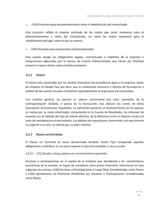 Contabilidad	
  para	
  todos:	
  Introducción	
  al	
  registro	
  contable	
  
	
  
49	
  
	
  
o 	
  (143)	
  Provisión	
  para	
  desmantelamiento	
  retiro	
  o	
  rehabilitación	
  del	
  inmovilizado	
  
Esta	
   provisión	
   refleja	
   el	
   importe	
   estimado	
   de	
   los	
   costes	
   que	
   serán	
   necesarios	
   para	
   el	
  
desmantelamiento	
   o	
   retiro	
   del	
   inmovilizado,	
   así	
   como	
   los	
   costes	
   necesarios	
   para	
   la	
  
rehabilitación	
  del	
  lugar	
  sobre	
  el	
  que	
  se	
  asienta.	
  
	
  
o (145)	
  Provisión	
  para	
  actuaciones	
  medioambientales	
  
Esta	
   cuenta	
   recoge	
   las	
   obligaciones	
   legales,	
   contractuales	
   o	
   implícitas	
   de	
   la	
   empresa	
   o	
  
compromisos	
   adquiridos	
   por	
   la	
   misma,	
   de	
   cuantía	
   indeterminada,	
   que	
   tienen	
   por	
   finalidad	
  
prevenir	
  o	
  repara	
  daños	
  sobre	
  el	
  medio	
  ambiente.	
  	
  
3.2.2 Pasivo	
  
El	
  Pasivo	
  está	
  constituido	
  por	
  los	
  medios	
  financieros	
  de	
  procedencia	
  ajena	
  a	
  la	
  empresa.	
  Antes	
  
de	
  empezar	
  el	
  estudio	
  hay	
  que	
  decir	
  que	
  es	
  totalmente	
  necesario	
  a	
  efectos	
  de	
  formulación	
  y	
  
análisis	
  de	
  las	
  cuentas	
  anuales	
  contabilizar	
  separadamente	
  el	
  largo	
  plazo	
  y	
  el	
  corto	
  plazo.	
  	
  	
  
	
  
Con	
   carácter	
   general,	
   los	
   pasivos	
   se	
   valoran	
   inicialmente	
   por	
   valor	
   razonable,	
   de	
   la	
  
contraprestación	
   recibida,	
   o	
   precio	
   de	
   la	
   transacción,	
   tras	
   deducir	
   los	
   costes	
   de	
   dicha	
  
transacción	
  directamente	
  imputables.	
  La	
  valoración	
  posterior	
  al	
  reconocimiento	
  de	
  los	
  pasivos	
  
se	
  realiza	
  por	
  su	
  coste	
  amortizado,	
  computando	
  en	
  la	
  Cuenta	
  de	
  Resultados,	
  los	
  intereses	
  de	
  
acuerdo	
  con	
  el	
  método	
  del	
  tipo	
  de	
  interés	
  efectivo,	
  de	
  la	
  diferencia	
  entre	
  el	
  importe	
  inicial	
  y	
  el	
  
valor	
  de	
  reembolso	
  en	
  el	
  vencimiento.	
  Los	
  débitos	
  por	
  operaciones	
  comerciales	
  con	
  vencimiento	
  
no	
  superior	
  a	
  un	
  año,	
  se	
  valoran	
  por	
  su	
  valor	
  nominal.	
  
3.2.3 Pasivo	
  no	
  Corriente	
  
El	
   Pasivo	
   no	
   Corriente	
   (a	
   veces	
   denominado	
   también	
   Pasivo	
   Fijo)	
   comprende	
   aquellas	
  
obligaciones	
  a	
  satisfacer	
  en	
  un	
  plazo	
  superior	
  al	
  ejercicio	
  contable,	
  o	
  sea	
  a	
  un	
  año.	
  
3.2.3.1 (15)	
  Deudas	
  a	
  largo	
  plazos	
  con	
  características	
  especiales	
  
	
  
Acciones	
   o	
   participaciones	
   en	
   el	
   capital	
   de	
   la	
   empresa	
   que	
   atendiendo	
   a	
   las	
   características	
  
económicas	
  de	
  la	
  emisión,	
  se	
  hayan	
  de	
  considerar	
  como	
  pasivo	
  financiero.	
  Intervienen	
  en	
  este	
  
subgrupo	
  las	
  cuentas:	
  (150)	
  Acciones	
  o	
  Participaciones	
  a	
  Largo	
  Plazo	
  Contabilizadas	
  como	
  Pasivo	
  
y	
   (154)	
   Aportaciones	
   no	
   Dinerarias	
   Pendientes	
   por	
   Acciones	
   o	
   Participaciones	
   Contabilizadas	
  
como	
  Pasivo.	
  
 