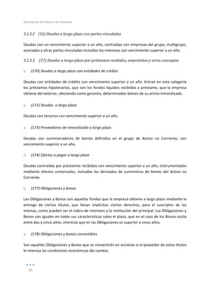 Descripción	
  del	
  Balance	
  de	
  Situación	
  
	
  
50	
  
	
  
3.2.3.2 (16)	
  Deudas	
  a	
  largo	
  plazo	
  con	
  partes	
  vinculadas	
  
	
  
Deudas	
  con	
  un	
  vencimiento	
  superior	
  a	
  un	
  año,	
  contraídas	
  con	
  empresas	
  del	
  grupo,	
  multigrupo,	
  
asociadas	
  y	
  otras	
  partes	
  vinculadas	
  incluidos	
  los	
  intereses	
  con	
  vencimiento	
  superior	
  a	
  un	
  año.	
  
3.2.3.3 	
  (17)	
  Deudas	
  a	
  largo	
  plazo	
  por	
  préstamos	
  recibidos,	
  empréstitos	
  y	
  otros	
  conceptos	
  
	
  
o (170)	
  Deudas	
  a	
  largo	
  plazo	
  con	
  entidades	
  de	
  crédito	
  
Deudas	
  con	
  entidades	
  de	
  crédito	
  con	
  vencimiento	
  superior	
  a	
  un	
  año.	
  Entran	
  en	
  esta	
  categoría	
  
los	
  préstamos	
  hipotecarios,	
  que	
  son	
  los	
  fondos	
  líquidos	
  recibidos	
  a	
  préstamo,	
  que	
  la	
  empresa	
  
obtiene	
  del	
  exterior,	
  afectando	
  como	
  garantía,	
  determinados	
  bienes	
  de	
  su	
  activo	
  inmovilizado.	
  
	
  
o (171)	
  Deudas	
  	
  a	
  largo	
  plazo	
  
Deudas	
  con	
  terceros	
  con	
  vencimiento	
  superior	
  a	
  un	
  año.	
  
	
  
o (173)	
  Proveedores	
  de	
  inmovilizado	
  a	
  largo	
  plazo	
  
Deudas	
   con	
   suministradores	
   de	
   bienes	
   definidos	
   en	
   el	
   grupo	
   de	
   Activo	
   no	
   Corriente,	
   con	
  
vencimiento	
  superior	
  a	
  un	
  año.	
  
o (174)	
  Efectos	
  a	
  pagar	
  a	
  largo	
  plazo	
  
Deudas	
  contraídas	
  por	
  préstamos	
  recibidos	
  con	
  vencimiento	
  superior	
  a	
  un	
  año,	
  instrumentados	
  
mediante	
  efectos	
  comerciales,	
  incluidos	
  los	
  derivados	
  de	
  suministros	
  de	
  bienes	
  del	
  Activo	
  no	
  
Corriente.	
  
o (177)	
  Obligaciones	
  y	
  bonos	
  
Las	
  Obligaciones	
  y	
  Bonos	
  son	
  aquellos	
  fondos	
  que	
  la	
  empresa	
  obtiene	
  a	
  largo	
  plazo	
  mediante	
  la	
  
entrega	
   de	
   ciertos	
   títulos,	
   que	
   llevan	
   implícitos	
   ciertos	
   derechos,	
   para	
   el	
   suscriptor	
   de	
   las	
  
mismas,	
  como	
  pueden	
  ser	
  el	
  cobro	
  de	
  intereses	
  y	
  la	
  restitución	
  del	
  principal.	
  Las	
  Obligaciones	
  y	
  
Bonos	
  son	
  iguales	
  en	
  todas	
  sus	
  características	
  salvo	
  el	
  plazo,	
  que	
  en	
  el	
  caso	
  de	
  los	
  Bonos	
  oscila	
  
entre	
  dos	
  y	
  cinco	
  años,	
  mientras	
  que	
  en	
  las	
  Obligaciones	
  es	
  superior	
  a	
  cinco	
  años.	
  
	
  
o (178)	
  Obligaciones	
  y	
  bonos	
  convertibles	
  
Son	
  aquellas	
  Obligaciones	
  y	
  Bonos	
  que	
  se	
  convertirán	
  en	
  acciones	
  si	
  el	
  poseedor	
  de	
  estos	
  títulos	
  
le	
  interesa	
  las	
  condiciones	
  económicas	
  del	
  cambio.	
  
 
