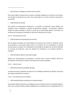 Descripción	
  del	
  Balance	
  de	
  Situación	
  
	
  
52	
  
	
  
o (437)	
  Envases	
  y	
  embalajes	
  a	
  devolver	
  por	
  los	
  clientes	
  
Esta	
  cuenta	
  refleja	
  el	
  importe	
  de	
  los	
  envases	
  y	
  embalajes	
  cargados	
  en	
  una	
  factura	
  a	
  los	
  clientes,	
  
con	
   facultad	
   de	
   devolución	
   por	
   estos.	
   Esta	
   cuenta	
   figura	
   en	
   el	
   activo	
   corriente	
   minorando	
   la	
  
cuenta	
  430.	
  
o (438)	
  Anticipos	
  de	
  clientes	
  	
  
Esta	
   partida	
   es	
   especialmente	
   importante	
   si	
   se	
   planifica	
   la	
   producción	
   contra	
   pedido,	
   con	
  
materiales	
   caros	
   y	
   mediante	
   un	
   proceso	
   de	
   fabricación	
   complejo.	
   	
   Las	
   Anticipos	
   a	
   Clientes	
  
reflejan	
  los	
  cobros	
  realizados	
  a	
  clientes	
  a	
  cuenta	
  de	
  un	
  determinado	
  pedido	
  a	
  suministrar,	
  en	
  
consecuencia	
  la	
  empresa	
  se	
  endeuda	
  con	
  ellos	
  por	
  el	
  importe	
  de	
  los	
  mismos.	
  	
  
3.2.4.2 (41)	
  Acreedores	
  varios	
  
	
  
o (410)	
  Acreedores	
  por	
  prestaciones	
  de	
  servicios	
  
Son	
  las	
  deudas	
  contraídas	
  con	
  suministradores	
  de	
  servicios	
  que	
  no	
  tienen	
  la	
  condición	
  estricta	
  
de	
   proveedores	
   y	
   que	
   prestan	
   algún	
   servicio	
   a	
   la	
   empresa.	
   No	
   son	
   proveedores	
   en	
   sentido	
  
estricto	
  porque	
  no	
  pueden	
  ser	
  considerados	
  suministradores	
  de	
  alguno	
  de	
  los	
  bienes	
  definidos	
  
en	
   el	
   grupo	
   de	
   existencias,	
   como	
   por	
   ejemplo	
   los	
   transportes	
   o	
   las	
   asesorías	
   laborales	
   y	
  
contables.	
  
	
  
o (411)	
  Acreedores,	
  efectos	
  comerciales	
  a	
  pagar	
  
Deudas	
   con	
   suministradores	
   de	
   productos	
   o	
   servicios	
   que	
   no	
   tienen	
   condición	
   estricta	
   de	
  
proveedores,	
  formalizados	
  en	
  efectos	
  comerciales	
  que	
  han	
  sido	
  aceptados.	
  
3.2.4.3 	
  (46)	
  Personal	
  
	
  
o (465)	
  Remuneraciones	
  pendientes	
  de	
  pago	
  
Las	
  Remuneraciones	
  pendientes	
  de	
  pago	
  son	
  las	
  cantidades	
  pendientes	
  de	
  liquidar	
  al	
  personal	
  
que	
  integra	
  la	
  plantilla	
  de	
  la	
  empresa.	
  
3.2.4.4 (47)	
  Administraciones	
  Públicas	
  
	
  
o (475)	
  Hacienda	
  Pública	
  acreedora	
  por	
  conceptos	
  fiscales	
  
Esta	
  partida	
  refleja	
  los	
  derechos	
  y	
  las	
  obligaciones	
  que	
  la	
  empresa	
  tiene	
  con	
  entidades	
  públicas,	
  
tales	
  como,	
  Hacienda	
  Pública	
  (tributos	
  obligatorios)	
  y	
  los	
  Organismos	
  de	
  la	
  Seguridad	
  Social.	
  Si	
  
 