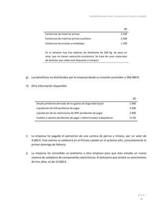 Contabilidad	
  para	
  todos:	
  Introducción	
  al	
  registro	
  contable	
  
	
  
55	
  
	
  
	
  
	
   	
  (€)	
  
Existencias	
  de	
  materias	
  primas	
   3.200	
  
Existencias	
  de	
  materias	
  primas	
  auxiliares	
   2.300	
  
Existencias	
  de	
  envases	
  y	
  embalajes	
   1.100	
  
	
  
En	
   el	
   almacén	
   hay	
   tres	
   bidones	
   de	
   disolvente	
   de	
   200	
   Kg.	
   de	
   peso	
   en	
  
total,	
  que	
  no	
  tienen	
  valoración	
  económica.	
  Se	
  trata	
  de	
  unos	
  materiales	
  
de	
  desecho	
  que	
  nadie	
  está	
  dispuesto	
  a	
  comprar.	
  
	
  
	
  
	
  
g) Los	
  beneficios	
  no	
  distribuidos	
  por	
  la	
  empresa	
  desde	
  su	
  creación	
  ascienden	
  a	
  366.000	
  €.	
  
	
  
h) Otra	
  información	
  disponible:	
  
	
  
	
  
	
   	
  (€)	
  
Deuda	
  pendiente	
  derivada	
  de	
  los	
  gastos	
  de	
  Seguridad	
  Social	
   2.900	
  
Liquidación	
  de	
  IVA	
  pendiente	
  de	
  pagar	
   9.500	
  
Liquidación	
  de	
  las	
  retenciones	
  de	
  IRPF	
  pendientes	
  de	
  pagar	
   2.400	
  
Sueldos	
  y	
  salarios	
  pendientes	
  de	
  pagar	
  a	
  determinados	
  trabajadores	
   11.00	
  
	
  
	
  
	
  
i) La	
   empresa	
   ha	
   pagado	
   el	
   patrocinio	
   de	
   una	
   carrera	
   de	
   perros	
   y	
   trineos,	
   por	
   un	
   valor	
   de	
  
4.000	
  €.	
  Este	
  evento	
  se	
  celebrará	
  en	
  el	
  Pirineo	
  catalán	
  en	
  el	
  próximo	
  año,	
  concretamente	
  el	
  
primer	
  domingo	
  de	
  febrero.	
  
	
  
j) La	
   empresa	
   ha	
   concedido	
   un	
   préstamo	
   a	
   otra	
   empresa	
   para	
   que	
   ésta	
   estudie	
   un	
   nuevo	
  
sistema	
  de	
  soldadura	
  de	
  componentes	
  electrónicos.	
  El	
  préstamo	
  que	
  tendrá	
  un	
  vencimiento	
  
de	
  tres	
  años,	
  es	
  de	
  15.060	
  €.	
  	
  
	
  
	
  
	
  
	
  
	
  
	
  
 