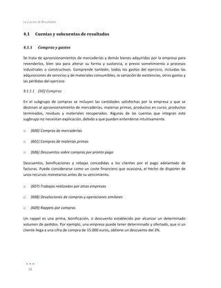 La	
  Cuenta	
  de	
  Resultados	
  
	
  
58	
  
	
  
4.1 Cuentas	
  y	
  subcuentas	
  de	
  resultados	
  
4.1.1 Compras	
  y	
  gastos	
  
Se	
  trata	
  de	
  aprovisionamientos	
  de	
  mercaderías	
  y	
  demás	
  bienes	
  adquiridos	
  por	
  la	
  empresa	
  para	
  
revenderlos,	
   bien	
   sea	
   para	
   alterar	
   su	
   forma	
   y	
   sustancia,	
   o	
   previo	
   sometimiento	
   a	
   procesos	
  
industriales	
   o	
   constructivos.	
   Comprende	
   también,	
   todos	
   los	
   gastos	
   del	
   ejercicio,	
   incluidas	
   las	
  
adquisiciones	
  de	
  servicios	
  y	
  de	
  materiales	
  consumibles,	
  la	
  variación	
  de	
  existencias,	
  otros	
  gastos	
  y	
  
las	
  pérdidas	
  del	
  ejercicio	
  
4.1.1.1 (60)	
  Compras	
  
	
  
En	
   el	
   subgrupo	
   de	
   compras	
   se	
   incluyen	
   las	
   cantidades	
   satisfechas	
   por	
   la	
   empresa	
   y	
   que	
   se	
  
destinan	
  al	
  aprovisionamiento	
  de	
  mercaderías,	
  materias	
  primas,	
  productos	
  en	
  curso,	
  productos	
  
terminados,	
   residuos	
   y	
   materiales	
   recuperados.	
   Algunas	
   de	
   las	
   cuentas	
   que	
   integran	
   este	
  
sugbrupo	
  no	
  necesitan	
  explicación,	
  debido	
  a	
  que	
  pueden	
  entenderse	
  intuitivamente.	
  
	
  
o (600)	
  Compras	
  de	
  mercaderías	
  
o (601)	
  Compras	
  de	
  materias	
  primas	
  
o (606)	
  Descuentos	
  sobre	
  compras	
  por	
  pronto	
  pago	
  
Descuentos,	
   bonificaciones	
   y	
   rebajas	
   concedidas	
   a	
   los	
   clientes	
   por	
   el	
   pago	
   adelantado	
   de	
  
facturas.	
  Puede	
  considerarse	
  como	
  un	
  coste	
  financiero	
  que	
  ocasiona,	
  el	
  hecho	
  de	
  disponer	
  de	
  
unos	
  recursos	
  monetarios	
  antes	
  de	
  su	
  vencimiento.	
  
	
  
o (607)	
  Trabajos	
  realizados	
  por	
  otras	
  empresas	
  
o (608)	
  Devoluciones	
  de	
  compras	
  y	
  operaciones	
  similares	
  
o (609)	
  Rappels	
  por	
  compras	
  
Un	
   rappel	
   es	
   una	
   prima,	
   bonificación,	
   o	
   descuento	
   establecido	
   por	
   alcanzar	
   un	
   determinado	
  
volumen	
  de	
  pedidos.	
  Por	
  ejemplo,	
  una	
  empresa	
  puede	
  tener	
  determinado	
  y	
  ofertado,	
  que	
  si	
  un	
  
cliente	
  llega	
  a	
  una	
  cifra	
  de	
  compra	
  de	
  15.000	
  euros,	
  obtiene	
  un	
  descuento	
  del	
  3%.	
  
	
  
	
  
	
  
 