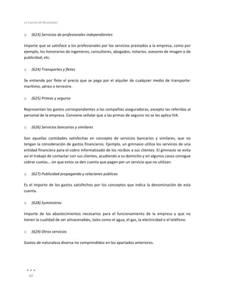 La	
  Cuenta	
  de	
  Resultados	
  
	
  
60	
  
	
  
o (623)	
  Servicios	
  de	
  profesionales	
  independientes	
  
Importe	
  que	
  se	
  satisface	
  a	
  los	
  profesionales	
  por	
  los	
  servicios	
  prestados	
  a	
  la	
  empresa,	
  como	
  por	
  
ejemplo,	
  los	
  honorarios	
  de	
  ingenieros,	
  consultores,	
  abogados,	
  notarios,	
  asesores	
  de	
  imagen	
  o	
  de	
  
publicidad,	
  etc.	
  
	
  
o (624)	
  Transportes	
  y	
  fletes	
  
Se	
  entiende	
  por	
  flete	
  el	
  precio	
  que	
  se	
  paga	
  por	
  el	
  alquiler	
  de	
  cualquier	
  medio	
  de	
  transporte:	
  
marítimo,	
  aéreo	
  o	
  terrestre.	
  
	
  
o (625)	
  Primas	
  y	
  seguros	
  
Representan	
  los	
  gastos	
  correspondientes	
  a	
  las	
  compañías	
  aseguradoras,	
  excepto	
  las	
  referidas	
  al	
  
personal	
  de	
  la	
  empresa.	
  Conviene	
  señalar	
  que	
  a	
  las	
  primas	
  de	
  seguros	
  no	
  se	
  les	
  aplica	
  IVA.	
  
	
  
o (626)	
  Servicios	
  bancarios	
  y	
  similares	
  
Son	
   aquellas	
   cantidades	
   satisfechas	
   en	
   concepto	
   de	
   servicios	
   bancarios	
   y	
   similares,	
   que	
   no	
  
tengan	
  la	
  consideración	
  de	
  gastos	
  financieros.	
  Ejemplo,	
  un	
  gimnasio	
  utiliza	
  los	
  servicios	
  de	
  una	
  
entidad	
  financiera	
  para	
  el	
  cobro	
  informatizado	
  de	
  los	
  recibos	
  a	
  sus	
  clientes.	
  El	
  gimnasio	
  se	
  evita	
  
así	
  el	
  trabajo	
  de	
  contactar	
  con	
  sus	
  clientes,	
  acudiendo	
  a	
  su	
  domicilio	
  y	
  en	
  algunos	
  casos	
  consigue	
  
cobrar	
  cuotas…	
  sin	
  que	
  estos	
  se	
  den	
  cuenta	
  que	
  pagan	
  por	
  un	
  servicio	
  que	
  no	
  utilizan.	
  
	
  
o (627)	
  Publicidad	
  propaganda	
  y	
  relaciones	
  públicas	
  
Es	
  el	
  importe	
  de	
  los	
  gastos	
  satisfechos	
  por	
  los	
  conceptos	
  que	
  indica	
  la	
  denominación	
  de	
  esta	
  
cuenta.	
  
	
  
o (628)	
  Suministros	
  
Importe	
   de	
   los	
   abastecimientos	
   necesarios	
   para	
   el	
   funcionamiento	
   de	
   la	
   empresa	
   y	
   que	
   no	
  
tienen	
  la	
  cualidad	
  de	
  ser	
  almacenables,	
  tales	
  como	
  el	
  agua,	
  el	
  gas,	
  la	
  electricidad	
  o	
  el	
  teléfono.	
  
	
  
o (629)	
  Otros	
  servicios	
  
Gastos	
  de	
  naturaleza	
  diversa	
  no	
  comprendidos	
  en	
  los	
  apartados	
  anteriores.	
  
	
  
	
  
 