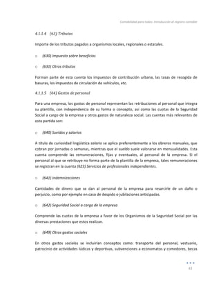 Contabilidad	
  para	
  todos:	
  Introducción	
  al	
  registro	
  contable	
  
	
  
61	
  
	
  
4.1.1.4 (63)	
  Tributos	
  
	
  
Importe	
  de	
  los	
  tributos	
  pagados	
  a	
  organismos	
  locales,	
  regionales	
  o	
  estatales.	
  
	
  
o (630)	
  Impuesto	
  sobre	
  beneficios	
  
o (631)	
  Otros	
  tributos	
  
Forman	
  parte	
  de	
  esta	
  cuenta	
  los	
  impuestos	
  de	
  contribución	
  urbana,	
  las	
  tasas	
  de	
  recogida	
  de	
  
basuras,	
  los	
  impuestos	
  de	
  circulación	
  de	
  vehículos,	
  etc.	
  
4.1.1.5 (64)	
  Gastos	
  de	
  personal	
  
	
  
Para	
  una	
  empresa,	
  los	
  gastos	
  de	
  personal	
  representan	
  las	
  retribuciones	
  al	
  personal	
  que	
  integra	
  
su	
  plantilla,	
  con	
  independencia	
  de	
  su	
  forma	
  o	
  concepto,	
  así	
  como	
  las	
  cuotas	
  de	
  la	
   Seguridad	
  
Social	
  a	
  cargo	
  de	
  la	
  empresa	
  y	
  otros	
  gastos	
  de	
  naturaleza	
  social.	
  Las	
  cuentas	
  más	
  relevantes	
  de	
  
esta	
  partida	
  son:	
  
	
  
o (640)	
  Sueldos	
  y	
  salarios	
  
A	
  título	
  de	
  curiosidad	
  lingüística	
  salario	
  se	
  aplica	
  preferentemente	
  a	
  los	
  obreros	
  manuales,	
  que	
  
cobran	
  por	
  jornadas	
  o	
  semanas,	
  mientras	
  que	
  el	
  sueldo	
  suele	
  valorarse	
  en	
  mensualidades.	
  Esta	
  
cuenta	
   comprende	
   las	
   remuneraciones,	
   fijas	
   y	
   eventuales,	
   al	
   personal	
   de	
   la	
   empresa.	
   Si	
   el	
  
personal	
  al	
  que	
  se	
  retribuye	
  no	
  forma	
  parte	
  de	
  la	
  plantilla	
  de	
  la	
  empresa,	
  tales	
  remuneraciones	
  
se	
  registran	
  en	
  la	
  cuenta	
  (623)	
  Servicios	
  de	
  profesionales	
  independientes.	
  
	
  
o (641)	
  Indemnizaciones	
  	
  
Cantidades	
   de	
   dinero	
   que	
   se	
   dan	
   al	
   personal	
   de	
   la	
   empresa	
   para	
   resarcirle	
   de	
   un	
   daño	
   o	
  
perjuicio,	
  como	
  por	
  ejemplo	
  en	
  caso	
  de	
  despido	
  o	
  jubilaciones	
  anticipadas.	
  
o (642)	
  Seguridad	
  Social	
  a	
  cargo	
  de	
  la	
  empresa	
  
Comprende	
  las	
  cuotas	
  de	
  la	
  empresa	
  a	
  favor	
  de	
  los	
  Organismos	
  de	
  la	
  Seguridad	
  Social	
  por	
  las	
  
diversas	
  prestaciones	
  que	
  estos	
  realizan.	
  
o (649)	
  Otros	
  gastos	
  sociales	
  
En	
   otros	
   gastos	
   sociales	
   se	
   incluirían	
   conceptos	
   como:	
   transporte	
   del	
   personal,	
   vestuario,	
  
patrocinio	
  de	
  actividades	
  lúdicas	
  y	
  deportivas,	
  subvenciones	
  a	
  economatos	
  y	
  comedores,	
  becas	
  
 