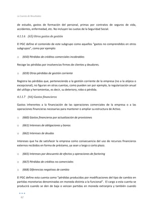 La	
  Cuenta	
  de	
  Resultados	
  
	
  
62	
  
	
  
de	
   estudio,	
   gastos	
   de	
   formación	
   del	
   personal,	
   primas	
   por	
   contratos	
   de	
   seguros	
   de	
   vida,	
  
accidentes,	
  enfermedad,	
  etc.	
  No	
  incluyen	
  las	
  cuotas	
  de	
  la	
  Seguridad	
  Social.	
  
4.1.1.6 (65)	
  Otros	
  gastos	
  de	
  gestión	
  
	
  
El	
  PGC	
  define	
  el	
  contenido	
  de	
  este	
  subgrupo	
  como	
  aquellos	
  “gastos	
  no	
  comprendidos	
  en	
  otros	
  
subgrupos”,	
  como	
  por	
  ejemplo:	
  
	
  
o (650)	
  Pérdidas	
  de	
  créditos	
  comerciales	
  incobrables	
  
Recoge	
  las	
  pérdidas	
  por	
  insolvencias	
  firmes	
  de	
  clientes	
  y	
  deudores.	
  
	
  
o (659)	
  Otras	
  pérdidas	
  de	
  gestión	
  corriente	
  
Registra	
  las	
  pérdidas	
  que,	
  perteneciendo	
  a	
  la	
  gestión	
  corriente	
  de	
  la	
  empresa	
  (no	
  a	
  la	
  atípica	
  o	
  
excepcional),	
  no	
  figuran	
  en	
  otras	
  cuentas,	
  como	
  pueden	
  ser	
  por	
  ejemplo,	
  la	
  regularización	
  anual	
  
del	
  utillaje	
  y	
  herramientas,	
  es	
  decir,	
  su	
  deterioro,	
  robo	
  o	
  pérdida.	
  	
  
4.1.1.7 (66)	
  Gastos	
  financieros	
  
	
  
Gastos	
   inherentes	
   a	
   la	
   financiación	
   de	
   las	
   operaciones	
   comerciales	
   de	
   la	
   empresa	
   o	
   a	
   las	
  
operaciones	
  financieras	
  necesarias	
  para	
  mantener	
  o	
  ampliar	
  su	
  estructura	
  de	
  Activo.	
  	
  	
  
	
  
o (660)	
  Gastos	
  financieros	
  por	
  actualización	
  de	
  provisiones	
  
o (661)	
  Intereses	
  de	
  obligaciones	
  y	
  bonos	
  
o (662)	
  Intereses	
  de	
  deudas	
  
Intereses	
  que	
  ha	
  de	
  satisfacer	
  la	
  empresa	
  como	
  consecuencia	
  del	
  uso	
  de	
  recursos	
  financieros	
  
externos	
  recibidos	
  en	
  forma	
  de	
  préstamo,	
  ya	
  sean	
  a	
  largo	
  o	
  corto	
  plazo.	
  
	
  
o (665)	
  Intereses	
  por	
  descuento	
  de	
  efectos	
  y	
  operaciones	
  de	
  factoring	
  
o (667)	
  Pérdidas	
  de	
  créditos	
  no	
  comerciales	
  
o (668)	
  Diferencias	
  negativas	
  de	
  cambio	
  
El	
  PGC	
  define	
  esta	
  cuenta	
  como	
  “pérdidas	
  producidas	
  por	
  modificaciones	
  del	
  tipo	
  de	
  cambio	
  en	
  
partidas	
  monetarias	
  denominadas	
  en	
  moneda	
  distinta	
  a	
  la	
  funcional”.	
  	
  El	
  cargo	
  a	
  esta	
  cuenta	
  se	
  
producirá	
  cuando	
  se	
  den	
  de	
  baja	
  o	
  venzan	
  partidas	
  en	
  moneda	
  extranjera	
  y	
  también	
  cuando	
  
 