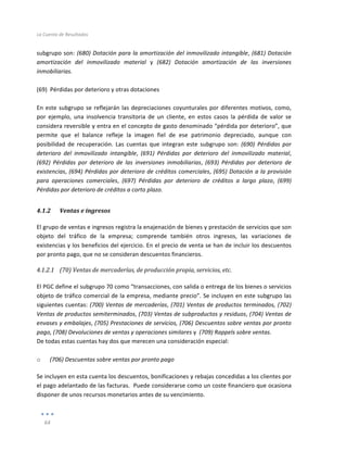 La	
  Cuenta	
  de	
  Resultados	
  
	
  
64	
  
	
  
subgrupo	
  son:	
  (680)	
  Dotación	
  para	
  la	
  amortización	
  del	
  inmovilizado	
  intangible,	
  (681)	
  Dotación	
  
amortización	
   del	
   inmovilizado	
   material	
   y	
   (682)	
   Dotación	
   amortización	
   de	
   las	
   inversiones	
  
inmobiliarias.	
  
	
  
(69)	
  	
  Pérdidas	
  por	
  deterioro	
  y	
  otras	
  dotaciones	
  
	
  
En	
  este	
  subgrupo	
  se	
  reflejarán	
  las	
  depreciaciones	
  coyunturales	
  por	
  diferentes	
  motivos,	
  como,	
  
por	
   ejemplo,	
   una	
   insolvencia	
   transitoria	
   de	
   un	
   cliente,	
   en	
   estos	
   casos	
   la	
   pérdida	
   de	
   valor	
   se	
  
considera	
  reversible	
  y	
  entra	
  en	
  el	
  concepto	
  de	
  gasto	
  denominado	
  “pérdida	
  por	
  deterioro”,	
  que	
  
permite	
   que	
   el	
   balance	
   refleje	
   la	
   imagen	
   fiel	
   de	
   ese	
   patrimonio	
   depreciado,	
   aunque	
   con	
  
posibilidad	
   de	
   recuperación.	
   Las	
   cuentas	
   que	
   integran	
   este	
   subgrupo	
   son:	
   (690)	
   Pérdidas	
   por	
  
deterioro	
   del	
   inmovilizado	
   intangible,	
   (691)	
   Pérdidas	
   por	
   deterioro	
   del	
   inmovilizado	
   material,	
  
(692)	
   Pérdidas	
   por	
   deterioro	
   de	
   las	
   inversiones	
   inmobiliarias,	
   (693)	
   Pérdidas	
   por	
   deterioro	
   de	
  
existencias,	
  (694)	
  Pérdidas	
  por	
  deterioro	
  de	
  créditos	
  comerciales,	
  (695)	
  Dotación	
  a	
  la	
  provisión	
  
para	
   operaciones	
   comerciales,	
   (697)	
   Pérdidas	
   por	
   deterioro	
   de	
   créditos	
   a	
   largo	
   plazo,	
   (699)	
  
Pérdidas	
  por	
  deterioro	
  de	
  créditos	
  a	
  corto	
  plazo.	
  
4.1.2 Ventas	
  e	
  ingresos	
  
El	
  grupo	
  de	
  ventas	
  e	
  ingresos	
  registra	
  la	
  enajenación	
  de	
  bienes	
  y	
  prestación	
  de	
  servicios	
  que	
  son	
  
objeto	
   del	
   tráfico	
   de	
   la	
   empresa;	
   comprende	
   también	
   otros	
   ingresos,	
   las	
   variaciones	
   de	
  
existencias	
  y	
  los	
  beneficios	
  del	
  ejercicio.	
  En	
  el	
  precio	
  de	
  venta	
  se	
  han	
  de	
  incluir	
  los	
  descuentos	
  
por	
  pronto	
  pago,	
  que	
  no	
  se	
  consideran	
  descuentos	
  financieros.	
  
4.1.2.1 (70)	
  Ventas	
  de	
  mercaderías,	
  de	
  producción	
  propia,	
  servicios,	
  etc.	
  
	
  
El	
  PGC	
  define	
  el	
  subgrupo	
  70	
  como	
  “transacciones,	
  con	
  salida	
  o	
  entrega	
  de	
  los	
  bienes	
  o	
  servicios	
  
objeto	
  de	
  tráfico	
  comercial	
  de	
  la	
  empresa,	
  mediante	
  precio”.	
  Se	
  incluyen	
  en	
  este	
  subgrupo	
  las	
  
siguientes	
  cuentas:	
  (700)	
  Ventas	
  de	
  mercaderías,	
  (701)	
  Ventas	
  de	
  productos	
  terminados,	
  (702)	
  
Ventas	
  de	
  productos	
  semiterminados,	
  (703)	
  Ventas	
  de	
  subproductos	
  y	
  residuos,	
  (704)	
  Ventas	
  de	
  
envases	
  y	
  embalajes,	
  (705)	
  Prestaciones	
  de	
  servicios,	
  (706)	
  Descuentos	
  sobre	
  ventas	
  por	
  pronto	
  
pago,	
  (708)	
  Devoluciones	
  de	
  ventas	
  y	
  operaciones	
  similares	
  y	
  	
  (709)	
  Rappels	
  sobre	
  ventas.	
  
De	
  todas	
  estas	
  cuentas	
  hay	
  dos	
  que	
  merecen	
  una	
  consideración	
  especial:	
  
	
  
o 	
  (706)	
  Descuentos	
  sobre	
  ventas	
  por	
  pronto	
  pago	
  
Se	
  incluyen	
  en	
  esta	
  cuenta	
  los	
  descuentos,	
  bonificaciones	
  y	
  rebajas	
  concedidas	
  a	
  los	
  clientes	
  por	
  
el	
  pago	
  adelantado	
  de	
  las	
  facturas.	
  	
  Puede	
  considerarse	
  como	
  un	
  coste	
  financiero	
  que	
  ocasiona	
  
disponer	
  de	
  unos	
  recursos	
  monetarios	
  antes	
  de	
  su	
  vencimiento.	
  
	
  
 