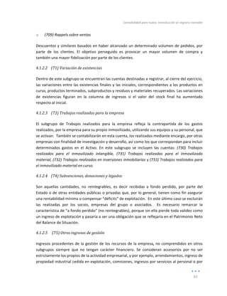 Contabilidad	
  para	
  todos:	
  Introducción	
  al	
  registro	
  contable	
  
	
  
65	
  
	
  
o 	
  (709)	
  Rappels	
  sobre	
  ventas	
  
Descuentos	
  y	
  similares	
  basados	
  en	
  haber	
  alcanzado	
  un	
  determinado	
  volumen	
  de	
  pedidos,	
  por	
  
parte	
   de	
   los	
   clientes.	
   El	
   objetivo	
   perseguido	
   es	
   provocar	
   un	
   mayor	
   volumen	
   de	
   compra	
   y	
  
también	
  una	
  mayor	
  fidelización	
  por	
  parte	
  de	
  los	
  clientes.	
  	
  
4.1.2.2 (71)	
  Variación	
  de	
  existencias	
  
	
  
Dentro	
  de	
  este	
  subgrupo	
  se	
  encuentran	
  las	
  cuentas	
  destinadas	
  a	
  registrar,	
  al	
  cierre	
  del	
  ejercicio,	
  
las	
  variaciones	
  entre	
  las	
  existencias	
  finales	
  y	
  las	
  iniciales,	
  correspondientes	
  a	
  los	
  productos	
  en	
  
curso,	
  productos	
  terminados,	
  subproductos	
  y	
  residuos	
  y	
  materiales	
  recuperados.	
  Las	
  variaciones	
  
de	
   existencias	
   figuran	
   en	
   la	
   columna	
   de	
   ingresos	
   si	
   el	
   valor	
   del	
   stock	
   final	
   ha	
   aumentado	
  
respecto	
  al	
  inicial.	
  
4.1.2.3 (73)	
  Trabajos	
  realizados	
  para	
  la	
  empresa	
  
	
  
El	
   subgrupo	
   de	
   Trabajos	
   realizados	
   para	
   la	
   empresa	
   refleja	
   la	
   contrapartida	
   de	
   los	
   gastos	
  
realizados,	
  por	
  la	
  empresa	
  para	
  su	
  propio	
  inmovilizado,	
  utilizando	
  sus	
  equipos	
  y	
  su	
  personal,	
  que	
  
se	
  activan.	
  	
  También	
  se	
  contabilizarán	
  en	
  esta	
  cuenta,	
  los	
  realizados	
  mediante	
  encargo,	
  por	
  otras	
  
empresas	
  con	
  finalidad	
  de	
  investigación	
  y	
  desarrollo,	
  así	
  como	
  los	
  que	
  correspondan	
  para	
  incluir	
  	
  
determinados	
   gastos	
   en	
   el	
   Activo.	
   En	
   este	
   subgrupo	
   se	
   incluyen	
   las	
   cuentas:	
   (730)	
   Trabajos	
  
realizados	
   para	
   el	
   inmovilizado	
   intangible,	
   (731)	
   Trabajos	
   realizados	
   para	
   el	
   inmovilizado	
  
material,	
  (732)	
  Trabajos	
  realizados	
  en	
  inversiones	
  inmobiliarias	
  y	
  (733)	
  Trabajos	
  realizados	
  para	
  
el	
  inmovilizado	
  material	
  en	
  curso.	
  
4.1.2.4 (74)	
  Subvenciones,	
  donaciones	
  y	
  legados	
  
	
  
Son	
   aquellas	
   cantidades,	
   no	
   reintegrables,	
   es	
   decir	
   recibidas	
   a	
   fondo	
   perdido,	
   por	
   parte	
   del	
  
Estado	
  o	
  de	
  otras	
  entidades	
  públicas	
  o	
  privadas	
  que,	
  por	
  lo	
  general,	
  tienen	
  como	
  fin	
  asegurar	
  
una	
  rentabilidad	
  mínima	
  o	
  compensar	
  “déficits”	
  de	
  explotación.	
  	
  En	
  este	
  último	
  caso	
  se	
  excluirán	
  
las	
   realizadas	
   por	
   los	
   socios,	
   empresas	
   del	
   grupo	
   o	
   asociados.	
   	
   Es	
   necesario	
   remarcar	
   la	
  
característica	
  de	
  “a	
  fondo	
  perdido”	
  (no	
  reintegrables),	
  porque	
  sin	
  ella	
  pierde	
  toda	
  validez	
  como	
  
un	
  ingreso	
  de	
  explotación	
  y	
  pasaría	
  a	
  ser	
  una	
  obligación	
  que	
  se	
  reflejaría	
  en	
  el	
  Patrimonio	
  Neto	
  
del	
  Balance	
  de	
  Situación.	
  
4.1.2.5 	
  (75)	
  Otros	
  ingresos	
  de	
  gestión	
  
	
  
Ingresos	
  procedentes	
  de	
  la	
  gestión	
  de	
  los	
  recursos	
  de	
  la	
  empresa,	
  no	
  comprendidos	
  en	
  otros	
  
subgrupos	
   siempre	
   que	
   no	
   tengan	
   carácter	
   financiero.	
   Se	
   consideran	
   accesorios	
   por	
   no	
   ser	
  
estrictamente	
  los	
  propios	
  de	
  la	
  actividad	
  empresarial,	
  y	
  por	
  ejemplo,	
  arrendamientos,	
  ingreso	
  de	
  
propiedad	
  industrial	
  cedida	
  en	
  explotación,	
  comisiones,	
  ingresos	
  por	
  servicios	
  al	
  personal	
  o	
  por	
  
 