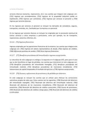 La	
  Cuenta	
  de	
  Resultados	
  
	
  
66	
  
	
  
servicios	
  diversos	
  (asesorías,	
  reparaciones,	
  etc.).	
  Las	
  cuentas	
  que	
  integran	
  este	
  subgrupo	
  son:	
  
(752)	
   Ingresos	
   por	
   arrendamientos,	
   (753)	
   Ingresos	
   de	
   la	
   propiedad	
   industrial	
   cedida	
   en	
  
explotación,	
   (754)	
   Ingresos	
   por	
   comisiones,	
   (755)	
   Ingresos	
   por	
   servicios	
   al	
   personal	
   y	
   (759)	
  
Ingresos	
  por	
  servicios	
  diversos.	
  
	
  
En	
   los	
   ingresos	
   por	
   servicios	
   al	
   personal	
   se	
   incluyen	
   los	
   derivados	
   de	
   comedores,	
   seguros,	
  
transportes,	
  viviendas,	
  etc.,	
  facilitados	
  por	
  la	
  empresa	
  a	
  su	
  personal.	
  
	
  
En	
  los	
  ingresos	
  por	
  servicios	
  diversos	
  se	
  incluyen	
  los	
  originados	
  por	
  la	
  prestación	
  eventual	
  de	
  
ciertos	
   servicios	
   a	
   otras	
   empresas	
   o	
   particulares,	
   como	
   por	
   ejemplo,	
   los	
   de	
   transporte,	
  
reparaciones,	
  asesorías,	
  informes,	
  etc.	
  
4.1.2.6 (76)	
  Ingresos	
  financieros	
  
	
  
Ingresos	
  originados	
  por	
  las	
  operaciones	
  financieras	
  de	
  la	
  empresa.	
  Las	
  cuentas	
  que	
  integran	
  este	
  
subgrupo	
  son:	
  (761)	
  Ingresos	
  de	
  valores	
  representativos	
  de	
  deuda,	
  (762)	
  Ingresos	
  de	
  créditos,	
  
(768)	
  Diferencias	
  positivas	
  de	
  cambio,	
  (769)	
  Otros	
  ingresos	
  financieros.	
  
4.1.2.7 	
  (77)	
  Beneficios	
  procedentes	
  del	
  inmovilizado	
  e	
  ingresos	
  excepcionales	
  
	
  
La	
  naturaleza	
  de	
  este	
  subgrupo	
  es	
  análoga	
  a	
  la	
  expuesta	
  en	
  el	
  subgrupo	
  (67),	
  pero	
  para	
  el	
  caso	
  
que	
  se	
  den	
  beneficios	
  en	
  lugar	
  de	
  pérdidas.	
  Las	
  cuentas	
  que	
  intervienen	
  en	
  este	
  subgrupo	
  son:	
  
(770)	
   Beneficios	
   procedentes	
   del	
   inmovilizado	
   intangible,	
   (771)	
   Beneficios	
   procedentes	
   del	
  
inmovilizado	
   material,	
   (772)	
   Beneficios	
   procedentes	
   de	
   inversiones	
   inmobiliarias,	
   (773)	
  
Subvenciones	
  de	
  capital	
  traspasadas	
  al	
  resultado	
  del	
  ejercicio	
  y	
  (778)	
  Ingresos	
  excepcionales.	
  
4.1.2.8 	
  (79)	
  Excesos	
  y	
  aplicaciones	
  de	
  provisiones	
  y	
  de	
  pérdidas	
  por	
  deterioro	
  
	
  
En	
   este	
   subgrupo	
   se	
   incluyen	
   las	
   cuentas	
   que	
   se	
   utilizan	
   para	
   efectuar	
   las	
   correcciones	
  
valorativas	
  propias	
  de	
  cada	
  caso.	
  Estas	
  cuentas	
  son	
  las	
  siguientes:	
  (790)	
  Reversión	
  del	
  deterioro	
  
del	
   inmovilizado	
   intangible,	
   (791)	
   Reversión	
   del	
   deterioro	
   del	
   inmovilizado	
   material,	
   (792)	
  
Reversión	
   del	
   deterioro	
   de	
   las	
   inversiones	
   inmobiliarias,	
   (793)	
   Reversión	
   del	
   deterioro	
   de	
  
existencias,	
  (794)	
  Reversión	
  del	
  deterioro	
  de	
  créditos	
  comerciales,	
  (795)	
  Exceso	
  de	
  provisiones,	
  
(797)	
  Reversión	
  del	
  deterioro	
  de	
  créditos	
  a	
  largo	
  plazo,	
  (799)	
  Reversión	
  del	
  deterioro	
  de	
  créditos	
  
a	
  corto	
  plazo.	
  
	
  
	
  
	
  
	
  
	
  
	
  
 