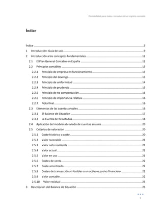 Contabilidad	
  para	
  todos:	
  Introducción	
  al	
  registro	
  contable	
  
	
  
5	
  
	
  
Índice	
  
	
  
Índice	
  ...............................................................................................................................................	
  
5	
  
1	
   Introducción:	
  Guía	
  de	
  uso	
  .........................................................................................................	
  
9	
  
2	
   Introducción	
  a	
  los	
  conceptos	
  fundamentales	
  .........................................................................	
  
11	
  
2.1	
   El	
  Plan	
  General	
  Contable	
  en	
  España	
  ................................................................................	
  
12	
  
2.2	
   Principios	
  contables	
  .........................................................................................................	
  
13	
  
2.2.1	
   Principio	
  de	
  empresa	
  en	
  funcionamiento	
  .................................................................	
  
13	
  
2.2.2	
   Principio	
  del	
  devengo	
  
................................................................................................	
  
13	
  
2.2.3	
   Principio	
  de	
  uniformidad	
  ..........................................................................................	
  
14	
  
2.2.4	
   Principio	
  de	
  prudencia	
  ..............................................................................................	
  
15	
  
2.2.5	
   Principio	
  de	
  no	
  compensación	
  ..................................................................................	
  
16	
  
2.2.6	
   Principio	
  de	
  importancia	
  relativa	
  ..............................................................................	
  
16	
  
2.2.7	
   Nota	
  final	
  
...................................................................................................................	
  
16	
  
2.3	
   Elementos	
  de	
  las	
  cuentas	
  anuales	
  ...................................................................................	
  
16	
  
2.3.1	
   El	
  Balance	
  de	
  Situación	
  .............................................................................................	
  
17	
  
2.3.2	
   La	
  Cuenta	
  de	
  Resultados	
  ...........................................................................................	
  
18	
  
2.4	
   Aplicación	
  del	
  modelo	
  abreviado	
  de	
  cuentas	
  anuales	
  .....................................................	
  
20	
  
2.5	
   Criterios	
  de	
  valoración	
  .....................................................................................................	
  
20	
  
2.5.1	
   Coste	
  histórico	
  o	
  coste	
  ..............................................................................................	
  
20	
  
2.5.2	
   Valor	
  razonable	
  .........................................................................................................	
  
21	
  
2.5.3	
   Valor	
  neto	
  realizable	
  .................................................................................................	
  
21	
  
2.5.4	
   Valor	
  actual	
  ...............................................................................................................	
  
21	
  
2.5.5	
   Valor	
  en	
  uso	
  ..............................................................................................................	
  
21	
  
2.5.6	
   Costes	
  de	
  venta	
  .........................................................................................................	
  
22	
  
2.5.7	
   Coste	
  amortizado	
  ......................................................................................................	
  
22	
  
2.5.8	
   Costes	
  de	
  transacción	
  atribuibles	
  a	
  un	
  activo	
  o	
  pasivo	
  financiero	
  
............................	
  
22	
  
2.5.9	
   Valor	
  contable	
  ...........................................................................................................	
  
22	
  
2.5.10	
   Valor	
  residual	
  ..........................................................................................................	
  
23	
  
3	
   Descripción	
  del	
  Balance	
  de	
  Situación	
  .....................................................................................	
  
25	
  
 