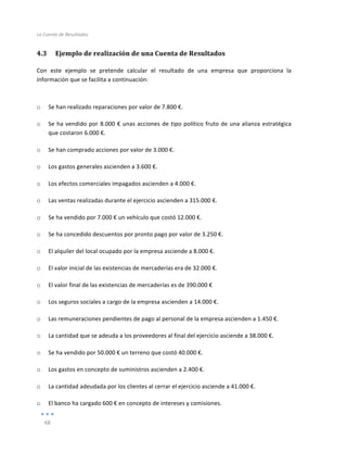 La	
  Cuenta	
  de	
  Resultados	
  
	
  
68	
  
	
  
4.3 Ejemplo	
  de	
  realización	
  de	
  una	
  Cuenta	
  de	
  Resultados	
  
Con	
   este	
   ejemplo	
   se	
   pretende	
   calcular	
   el	
   resultado	
   de	
   una	
   empresa	
   que	
   proporciona	
   la	
  
información	
  que	
  se	
  facilita	
  a	
  continuación:	
  
	
  
	
  
o Se	
  han	
  realizado	
  reparaciones	
  por	
  valor	
  de	
  7.800	
  €.	
  
o Se	
  ha	
  vendido	
  por	
  8.000	
  €	
  unas	
  acciones	
  de	
  tipo	
  político	
  fruto	
  de	
  una	
  alianza	
  estratégica	
  
que	
  costaron	
  6.000	
  €.	
  
o Se	
  han	
  comprado	
  acciones	
  por	
  valor	
  de	
  3.000	
  €.	
  
o Los	
  gastos	
  generales	
  ascienden	
  a	
  3.600	
  €.	
  
o Los	
  efectos	
  comerciales	
  impagados	
  ascienden	
  a	
  4.000	
  €.	
  
o Las	
  ventas	
  realizadas	
  durante	
  el	
  ejercicio	
  ascienden	
  a	
  315.000	
  €.	
  
o Se	
  ha	
  vendido	
  por	
  7.000	
  €	
  un	
  vehículo	
  que	
  costó	
  12.000	
  €.	
  
o Se	
  ha	
  concedido	
  descuentos	
  por	
  pronto	
  pago	
  por	
  valor	
  de	
  3.250	
  €.	
  
o El	
  alquiler	
  del	
  local	
  ocupado	
  por	
  la	
  empresa	
  asciende	
  a	
  8.000	
  €.	
  
o El	
  valor	
  inicial	
  de	
  las	
  existencias	
  de	
  mercaderías	
  era	
  de	
  32.000	
  €.	
  
o El	
  valor	
  final	
  de	
  las	
  existencias	
  de	
  mercaderías	
  es	
  de	
  390.000	
  €	
  
o Los	
  seguros	
  sociales	
  a	
  cargo	
  de	
  la	
  empresa	
  ascienden	
  a	
  14.000	
  €.	
  
o Las	
  remuneraciones	
  pendientes	
  de	
  pago	
  al	
  personal	
  de	
  la	
  empresa	
  ascienden	
  a	
  1.450	
  €.	
  
o La	
  cantidad	
  que	
  se	
  adeuda	
  a	
  los	
  proveedores	
  al	
  final	
  del	
  ejercicio	
  asciende	
  a	
  38.000	
  €.	
  
o Se	
  ha	
  vendido	
  por	
  50.000	
  €	
  un	
  terreno	
  que	
  costó	
  40.000	
  €.	
  
o Los	
  gastos	
  en	
  concepto	
  de	
  suministros	
  ascienden	
  a	
  2.400	
  €.	
  
o La	
  cantidad	
  adeudada	
  por	
  los	
  clientes	
  al	
  cerrar	
  el	
  ejercicio	
  asciende	
  a	
  41.000	
  €.	
  
o El	
  banco	
  ha	
  cargado	
  600	
  €	
  en	
  concepto	
  de	
  intereses	
  y	
  comisiones.	
  
 