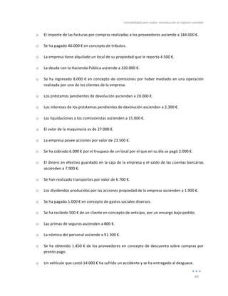 Contabilidad	
  para	
  todos:	
  Introducción	
  al	
  registro	
  contable	
  
	
  
69	
  
	
  
o El	
  importe	
  de	
  las	
  facturas	
  por	
  compras	
  realizadas	
  a	
  los	
  proveedores	
  asciende	
  a	
  184.000	
  €.	
  
o Se	
  ha	
  pagado	
  40.000	
  €	
  en	
  concepto	
  de	
  tributos.	
  
o La	
  empresa	
  tiene	
  alquilado	
  un	
  local	
  de	
  su	
  propiedad	
  que	
  le	
  reporta	
  4.500	
  €.	
  
o La	
  deuda	
  con	
  la	
  Hacienda	
  Pública	
  asciende	
  a	
  320.000	
  €.	
  
o Se	
  ha	
  ingresado	
  8.000	
  €	
  en	
  concepto	
  de	
  comisiones	
  por	
  haber	
  mediado	
  en	
  una	
  operación	
  
realizada	
  por	
  uno	
  de	
  los	
  clientes	
  de	
  la	
  empresa.	
  
o Los	
  préstamos	
  pendientes	
  de	
  devolución	
  ascienden	
  a	
  20.000	
  €.	
  
o Los	
  intereses	
  de	
  los	
  préstamos	
  pendientes	
  de	
  devolución	
  ascienden	
  a	
  2.300	
  €.	
  
o Las	
  liquidaciones	
  a	
  los	
  comisionistas	
  ascienden	
  a	
  15.000	
  €.	
  
o El	
  valor	
  de	
  la	
  maquinaria	
  es	
  de	
  27.000	
  €.	
  
o La	
  empresa	
  posee	
  acciones	
  por	
  valor	
  de	
  23.500	
  €.	
  
o Se	
  ha	
  cobrado	
  6.000	
  €	
  por	
  el	
  traspaso	
  de	
  un	
  local	
  por	
  el	
  que	
  en	
  su	
  día	
  se	
  pagó	
  2.000	
  €.	
  
o El	
  dinero	
  en	
  efectivo	
  guardado	
  en	
  la	
  caja	
  de	
  la	
  empresa	
  y	
  el	
  saldo	
  de	
  las	
  cuentas	
  bancarias	
  
ascienden	
  a	
  7.900	
  €.	
  
o Se	
  han	
  realizado	
  transportes	
  por	
  valor	
  de	
  6.700	
  €.	
  
o Los	
  dividendos	
  producidos	
  por	
  las	
  acciones	
  propiedad	
  de	
  la	
  empresa	
  ascienden	
  a	
  1.900	
  €.	
  
o Se	
  ha	
  pagado	
  1.000	
  €	
  en	
  concepto	
  de	
  gastos	
  sociales	
  diversos.	
  
o Se	
  ha	
  recibido	
  500	
  €	
  de	
  un	
  cliente	
  en	
  concepto	
  de	
  anticipo,	
  por	
  un	
  encargo	
  bajo	
  pedido.	
  
o Las	
  primas	
  de	
  seguros	
  ascienden	
  a	
  800	
  €.	
  
o La	
  nómina	
  del	
  personal	
  asciende	
  a	
  91.300	
  €.	
  
o Se	
  ha	
  obtenido	
  1.450	
  €	
  de	
  los	
  proveedores	
  en	
  concepto	
  de	
  descuento	
  sobre	
  compras	
  por	
  
pronto	
  pago.	
  
o Un	
  vehículo	
  que	
  costó	
  14.000	
  €	
  ha	
  sufrido	
  un	
  accidente	
  y	
  se	
  ha	
  entregado	
  al	
  desguace.	
  
 