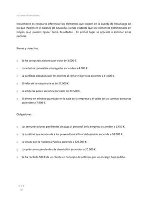 La	
  Cuenta	
  de	
  Resultados	
  
	
  
70	
  
	
  
Inicialmente	
  es	
  necesario	
  diferenciar	
  los	
  elementos	
  que	
  inciden	
  en	
  la	
  Cuenta	
  de	
  Resultados	
  de	
  
los	
  que	
  inciden	
  en	
  el	
  Balance	
  de	
  Situación,	
  siendo	
  evidente	
  que	
  los	
  Elementos	
  Patrimoniales	
  en	
  
ningún	
   caso	
   pueden	
   figurar	
   como	
   Resultados.	
   	
   En	
   primer	
   lugar	
   se	
   procede	
   a	
   eliminar	
   estas	
  
partidas.	
  
	
  
	
  
Bienes	
  y	
  derechos:	
  
	
  
	
  
o Se	
  ha	
  comprado	
  acciones	
  por	
  valor	
  de	
  3.000	
  €.	
  
o Los	
  efectos	
  comerciales	
  impagados	
  ascienden	
  a	
  4.000	
  €.	
  	
  
o La	
  cantidad	
  adeudada	
  por	
  los	
  clientes	
  al	
  cerrar	
  el	
  ejercicio	
  asciende	
  a	
  41.000	
  €.	
  
o El	
  valor	
  de	
  la	
  maquinaria	
  es	
  de	
  27.000	
  €.	
  
o La	
  empresa	
  posee	
  acciones	
  por	
  valor	
  de	
  23.500	
  €.	
  
o El	
  dinero	
  en	
  efectivo	
  guardado	
  en	
  la	
  caja	
  de	
  la	
  empresa	
  y	
  el	
  saldo	
  de	
  las	
  cuentas	
  bancarias	
  
ascienden	
  a	
  7.900	
  €.	
  
	
  
Obligaciones:	
  
	
  
	
  
o Las	
  remuneraciones	
  pendientes	
  de	
  pago	
  al	
  personal	
  de	
  la	
  empresa	
  ascienden	
  a	
  1.450	
  €.	
  
o La	
  cantidad	
  que	
  se	
  adeuda	
  a	
  los	
  proveedores	
  al	
  final	
  del	
  ejercicio	
  asciende	
  a	
  38.000	
  €.	
  	
  
o La	
  deuda	
  con	
  la	
  Hacienda	
  Pública	
  asciende	
  a	
  320.000	
  €.	
  
o Los	
  préstamos	
  pendientes	
  de	
  devolución	
  ascienden	
  a	
  20.000	
  €.	
  
o Se	
  ha	
  recibido	
  500	
  €	
  de	
  un	
  cliente	
  en	
  concepto	
  de	
  anticipo,	
  por	
  un	
  encargo	
  bajo	
  pedido.	
  
	
  
	
  
	
  
	
  
 