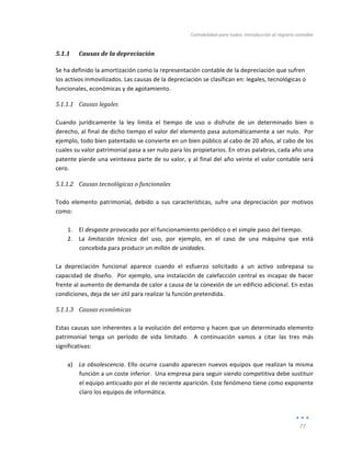 Contabilidad	
  para	
  todos:	
  Introducción	
  al	
  registro	
  contable	
  
	
  
77	
  
	
  
5.1.1 Causas	
  de	
  la	
  depreciación	
  
Se	
  ha	
  definido	
  la	
  amortización	
  como	
  la	
  representación	
  contable	
  de	
  la	
  depreciación	
  que	
  sufren	
  
los	
  activos	
  inmovilizados.	
  Las	
  causas	
  de	
  la	
  depreciación	
  se	
  clasifican	
  en:	
  legales,	
  tecnológicas	
  o	
  
funcionales,	
  económicas	
  y	
  de	
  agotamiento.	
  
5.1.1.1 Causas	
  legales	
  
	
  
Cuando	
   jurídicamente	
   la	
   ley	
   limita	
   el	
   tiempo	
   de	
   uso	
   o	
   disfrute	
   de	
   un	
   determinado	
   bien	
   o	
  
derecho,	
  al	
  final	
  de	
  dicho	
  tiempo	
  el	
  valor	
  del	
  elemento	
  pasa	
  automáticamente	
  a	
  ser	
  nulo.	
  	
  Por	
  
ejemplo,	
  todo	
  bien	
  patentado	
  se	
  convierte	
  en	
  un	
  bien	
  público	
  al	
  cabo	
  de	
  20	
  años,	
  al	
  cabo	
  de	
  los	
  
cuales	
  su	
  valor	
  patrimonial	
  pasa	
  a	
  ser	
  nulo	
  para	
  los	
  propietarios.	
  En	
  otras	
  palabras,	
  cada	
  año	
  una	
  
patente	
  pierde	
  una	
  veinteava	
  parte	
  de	
  su	
  valor,	
  y	
  al	
  final	
  del	
  año	
  veinte	
  el	
  valor	
  contable	
  será	
  
cero.	
  
5.1.1.2 Causas	
  tecnológicas	
  o	
  funcionales	
  
	
  
Todo	
   elemento	
   patrimonial,	
   debido	
   a	
   sus	
   características,	
   sufre	
   una	
   depreciación	
   por	
   motivos	
  
como:	
  
	
  
1. El	
  desgaste	
  provocado	
  por	
  el	
  funcionamiento	
  periódico	
  o	
  el	
  simple	
  paso	
  del	
  tiempo.	
  
2. La	
   limitación	
   técnica	
   del	
   uso,	
   por	
   ejemplo,	
   en	
   el	
   caso	
   de	
   una	
   máquina	
   que	
   está	
  
concebida	
  para	
  producir	
  un	
  millón	
  de	
  unidades.	
  
	
  
La	
   depreciación	
   funcional	
   aparece	
   cuando	
   el	
   esfuerzo	
   solicitado	
   a	
   un	
   activo	
   sobrepasa	
   su	
  
capacidad	
  de	
  diseño.	
  	
  Por	
  ejemplo,	
  una	
  instalación	
  de	
  calefacción	
  central	
  es	
  incapaz	
  de	
  hacer	
  
frente	
  al	
  aumento	
  de	
  demanda	
  de	
  calor	
  a	
  causa	
  de	
  la	
  conexión	
  de	
  un	
  edificio	
  adicional.	
  En	
  estas	
  
condiciones,	
  deja	
  de	
  ser	
  útil	
  para	
  realizar	
  la	
  función	
  pretendida.	
  
5.1.1.3 Causas	
  económicas	
  
	
  
Estas	
  causas	
  son	
  inherentes	
  a	
  la	
  evolución	
  del	
  entorno	
  y	
  hacen	
  que	
  un	
  determinado	
  elemento	
  
patrimonial	
   tenga	
   un	
   período	
   de	
   vida	
   limitado.	
   	
   A	
   continuación	
   vamos	
   a	
   citar	
   las	
   tres	
   más	
  
significativas:	
  
	
  
a) La	
  obsolescencia.	
  Ello	
  ocurre	
  cuando	
  aparecen	
  nuevos	
  equipos	
  que	
  realizan	
  la	
  misma	
  
función	
  a	
  un	
  coste	
  inferior.	
  	
  Una	
  empresa	
  para	
  seguir	
  siendo	
  competitiva	
  debe	
  sustituir	
  
el	
  equipo	
  anticuado	
  por	
  el	
  de	
  reciente	
  aparición.	
  Este	
  fenómeno	
  tiene	
  como	
  exponente	
  
claro	
  los	
  equipos	
  de	
  informática.	
  
	
  
 
