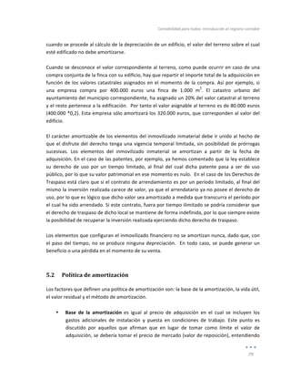 Contabilidad	
  para	
  todos:	
  Introducción	
  al	
  registro	
  contable	
  
	
  
79	
  
	
  
cuando	
  se	
  procede	
  al	
  cálculo	
  de	
  la	
  depreciación	
  de	
  un	
  edificio,	
  el	
  valor	
  del	
  terreno	
  sobre	
  el	
  cual	
  
esté	
  edificado	
  no	
  debe	
  amortizarse.	
  	
  	
  
	
  
Cuando	
  se	
  desconoce	
  el	
  valor	
  correspondiente	
  al	
  terreno,	
  como	
  puede	
  ocurrir	
  en	
  caso	
  de	
  una	
  
compra	
  conjunta	
  de	
  la	
  finca	
  con	
  su	
  edificio,	
  hay	
  que	
  repartir	
  el	
  importe	
  total	
  de	
  la	
  adquisición	
  en	
  
función	
  de	
  los	
  valores	
  catastrales	
  asignados	
  en	
  el	
  momento	
  de	
  la	
  compra.	
  Así	
  por	
  ejemplo,	
  si	
  
una	
   empresa	
   compra	
   por	
   400.000	
   euros	
   una	
   finca	
   de	
   1.000	
   m
2
.	
   El	
   catastro	
   urbano	
   del	
  
ayuntamiento	
  del	
  municipio	
  correspondiente,	
  ha	
  asignado	
  un	
  20%	
  del	
  valor	
  catastral	
  al	
  terreno	
  
y	
  el	
  resto	
  pertenece	
  a	
  la	
  edificación.	
  	
  Por	
  tanto	
  el	
  valor	
  asignable	
  al	
  terreno	
  es	
  de	
  80.000	
  euros	
  
(400.000	
  *0,2).	
  Esta	
  empresa	
  sólo	
  amortizará	
  los	
  320.000	
  euros,	
  que	
  corresponden	
  al	
  valor	
  del	
  
edificio.	
  
	
  
El	
  carácter	
  amortizable	
  de	
  los	
  elementos	
  del	
  inmovilizado	
  inmaterial	
  debe	
  ir	
  unido	
  al	
  hecho	
  de	
  
que	
  el	
  disfrute	
  del	
  derecho	
  tenga	
  una	
  vigencia	
  temporal	
  limitada,	
  sin	
  posibilidad	
  de	
  prórrogas	
  
sucesivas.	
   Los	
   elementos	
   del	
   inmovilizado	
   inmaterial	
   se	
   amortizan	
   a	
   partir	
   de	
   la	
   fecha	
   de	
  
adquisición.	
  En	
  el	
  caso	
  de	
  las	
  patentes,	
  por	
  ejemplo,	
  ya	
  hemos	
  comentado	
  que	
  la	
  ley	
  establece	
  
su	
   derecho	
   de	
   uso	
   por	
   un	
   tiempo	
   limitado,	
   al	
   final	
   del	
   cual	
   dicha	
   patente	
   pasa	
   a	
   ser	
   de	
   uso	
  
público,	
  por	
  lo	
  que	
  su	
  valor	
  patrimonial	
  en	
  ese	
  momento	
  es	
  nulo.	
  	
  En	
  el	
  caso	
  de	
  los	
  Derechos	
  de	
  
Traspaso	
  está	
  claro	
  que	
  si	
  el	
  contrato	
  de	
  arrendamiento	
  es	
  por	
  un	
  período	
  limitado,	
  al	
  final	
  del	
  
mismo	
  la	
  inversión	
  realizada	
  carece	
  de	
  valor,	
  ya	
  que	
  el	
  arrendatario	
  ya	
  no	
  posee	
  el	
  derecho	
  de	
  
uso,	
  por	
  lo	
  que	
  es	
  lógico	
  que	
  dicho	
  valor	
  sea	
  amortizado	
  a	
  medida	
  que	
  transcurra	
  el	
  período	
  por	
  
el	
  cual	
  ha	
  sido	
  arrendado.	
  Si	
  este	
  contrato,	
  fuera	
  por	
  tiempo	
  ilimitado	
  se	
  podría	
  considerar	
  que	
  
el	
  derecho	
  de	
  traspaso	
  de	
  dicho	
  local	
  se	
  mantiene	
  de	
  forma	
  indefinida,	
  por	
  lo	
  que	
  siempre	
  existe	
  
la	
  posibilidad	
  de	
  recuperar	
  la	
  inversión	
  realizada	
  ejerciendo	
  dicho	
  derecho	
  de	
  traspaso.	
  
	
  
Los	
  elementos	
  que	
  configuran	
  el	
  inmovilizado	
  financiero	
  no	
  se	
  amortizan	
  nunca,	
  dado	
  que,	
  con	
  
el	
  paso	
  del	
  tiempo,	
  no	
  se	
  produce	
  ninguna	
  depreciación.	
  	
  En	
  todo	
  caso,	
  se	
  puede	
  generar	
  un	
  
beneficio	
  o	
  una	
  pérdida	
  en	
  el	
  momento	
  de	
  su	
  venta.	
  
5.2 Política	
  de	
  amortización	
  
Los	
  factores	
  que	
  definen	
  una	
  política	
  de	
  amortización	
  son:	
  la	
  base	
  de	
  la	
  amortización,	
  la	
  vida	
  útil,	
  
el	
  valor	
  residual	
  y	
  el	
  método	
  de	
  amortización.	
  	
  
	
  
• Base	
   de	
   la	
   amortización	
   es	
   igual	
   al	
   precio	
   de	
   adquisición	
   en	
   el	
   cual	
   se	
   incluyen	
   los	
  
gastos	
   adicionales	
   de	
   instalación	
   y	
   puesta	
   en	
   condiciones	
   de	
   trabajo.	
   Este	
   punto	
   es	
  
discutido	
   por	
   aquellos	
   que	
   afirman	
   que	
   en	
   lugar	
   de	
   tomar	
   como	
   límite	
   el	
   valor	
   de	
  
adquisición,	
  se	
  debería	
  tomar	
  el	
  precio	
  de	
  mercado	
  (valor	
  de	
  reposición),	
  entendiendo	
  
 