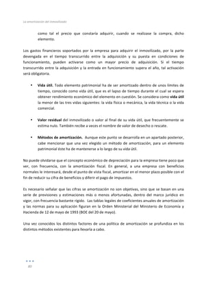 La	
  amortización	
  del	
  inmovilizado	
  
	
  
80	
  
	
  
como	
   tal	
   el	
   precio	
   que	
   constaría	
   adquirir,	
   cuando	
   se	
   realizase	
   la	
   compra,	
   dicho	
  
elemento.	
  
	
  
Los	
   gastos	
   financieros	
   soportados	
   por	
   la	
   empresa	
   para	
   adquirir	
   el	
   inmovilizado,	
   por	
   la	
   parte	
  
devengada	
   en	
   el	
   tiempo	
   transcurrido	
   entre	
   la	
   adquisición	
   y	
   su	
   puesta	
   en	
   condiciones	
   de	
  
funcionamiento,	
   pueden	
   activarse	
   como	
   un	
   mayor	
   precio	
   de	
   adquisición.	
   Si	
   el	
   tiempo	
  
transcurrido	
  entre	
  la	
  adquisición	
  y	
  la	
  entrada	
  en	
  funcionamiento	
  supera	
  el	
  año,	
  tal	
  activación	
  
será	
  obligatoria.	
  	
  
	
  
• Vida	
  útil.	
  Todo	
  elemento	
  patrimonial	
  ha	
  de	
  ser	
  amortizado	
  dentro	
  de	
  unos	
  límites	
  de	
  
tiempo,	
  conocido	
  como	
  vida	
  útil,	
  que	
  es	
  el	
  lapso	
  de	
  tiempo	
  durante	
  el	
  cual	
  se	
  espera	
  
obtener	
  rendimiento	
  económico	
  del	
  elemento	
  en	
  cuestión.	
  Se	
  considera	
  como	
  vida	
  útil	
  
la	
  menor	
  de	
  las	
  tres	
  vidas	
  siguientes:	
  la	
  vida	
  física	
  o	
  mecánica,	
  la	
  vida	
  técnica	
  o	
  la	
  vida	
  
comercial.	
  
	
  
• Valor	
  residual	
  del	
  inmovilizado	
  o	
  valor	
  al	
  final	
  de	
  su	
  vida	
  útil,	
  que	
  frecuentemente	
  se	
  
estima	
  nulo.	
  También	
  recibe	
  a	
  veces	
  el	
  nombre	
  de	
  valor	
  de	
  desecho	
  o	
  rescate.	
  
	
  
• Métodos	
  de	
  amortización.	
  	
  Aunque	
  este	
  punto	
  se	
  desarrolla	
  en	
  un	
  apartado	
  posterior,	
  
cabe	
  mencionar	
  que	
  una	
  vez	
  elegido	
  un	
  método	
  de	
  amortización,	
  para	
  un	
  elemento	
  
patrimonial	
  éste	
  ha	
  de	
  mantenerse	
  a	
  lo	
  largo	
  de	
  su	
  vida	
  útil.	
  
	
  
No	
  puede	
  olvidarse	
  que	
  el	
  concepto	
  económico	
  de	
  depreciación	
  para	
  la	
  empresa	
  tiene	
  poco	
  que	
  
ver,	
   con	
   frecuencia,	
   con	
   la	
   amortización	
   fiscal.	
   En	
   general,	
   a	
   una	
   empresa	
   con	
   beneficios	
  
normales	
  le	
  interesará,	
  desde	
  el	
  punto	
  de	
  vista	
  fiscal,	
  amortizar	
  en	
  el	
  menor	
  plazo	
  posible	
  con	
  el	
  
fin	
  de	
  reducir	
  su	
  cifra	
  de	
  beneficios	
  y	
  diferir	
  el	
  pago	
  de	
  impuestos.	
  
	
  
Es	
  necesario	
  señalar	
  que	
  las	
  cifras	
  se	
  amortización	
  no	
  son	
  objetivas,	
  sino	
  que	
  se	
  basan	
  en	
  una	
  
serie	
   de	
   previsiones	
   y	
   estimaciones	
   más	
   o	
   menos	
   afortunadas,	
   dentro	
   del	
   marco	
   jurídico	
   en	
  
vigor,	
  con	
  frecuencia	
  bastante	
  rígido.	
  	
  Las	
  tablas	
  legales	
  de	
  coeficientes	
  anuales	
  de	
  amortización	
  
y	
  las	
  normas	
  para	
  su	
  aplicación	
  figuran	
  en	
  la	
  Orden	
  Ministerial	
  del	
  Ministerio	
  de	
  Economía	
  y	
  
Hacienda	
  de	
  12	
  de	
  mayo	
  de	
  1993	
  (BOE	
  del	
  20	
  de	
  mayo).	
  
	
  
Una	
  vez	
  conocidos	
  los	
  distintos	
  factores	
  de	
  una	
  política	
  de	
  amortización	
  se	
  profundiza	
  en	
  los	
  
distintos	
  métodos	
  existentes	
  para	
  llevarla	
  a	
  cabo.	
  
 