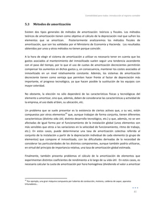 Contabilidad	
  para	
  todos:	
  Introducción	
  al	
  registro	
  contable	
  
	
  
81	
  
	
  
5.3 Métodos	
  de	
  amortización	
  
Existen	
   dos	
   tipos	
   generales	
   de	
   métodos	
   de	
   amortización:	
   teóricos	
   y	
   fiscales.	
   Los	
   métodos	
  
teóricos	
  de	
  amortización	
  tienen	
  como	
  objetivo	
  el	
  cálculo	
  de	
  la	
  depreciación	
  real	
  que	
  sufren	
  los	
  
elementos	
   que	
   se	
   amortizan.	
   	
   Posteriormente	
   analizaremos	
   los	
   métodos	
   fiscales	
   de	
  
amortización,	
  que	
  son	
  los	
  validados	
  por	
  el	
  Ministerio	
  de	
  Economía	
  y	
  Hacienda.	
  	
  Los	
  resultados	
  
obtenidos	
  por	
  unos	
  y	
  otros	
  métodos	
  no	
  tienen	
  porque	
  coincidir.	
  
	
  
A	
  la	
  hora	
  de	
  elegir	
  el	
  sistema	
  de	
  amortización	
  a	
  utilizar	
  es	
  necesario	
  tener	
  en	
  cuenta	
  que	
  los	
  
gastos	
   asociados	
   al	
   mantenimiento	
   del	
   inmovilizado	
   suelen	
   seguir	
   una	
   tendencia	
   ascendente	
  
con	
  el	
  paso	
  del	
  tiempo,	
  por	
  lo	
  que	
  el	
  uso	
  de	
  cuotas	
  de	
  amortización	
  decrecientes	
  permitirán	
  
compensar	
  los	
  aumentos	
  en	
  dichos	
  gastos	
  y,	
  en	
  consecuencia,	
  mantener	
  los	
  costes	
  asociados	
  al	
  
inmovilizado	
   en	
   un	
   nivel	
   relativamente	
   constante.	
   Además,	
   los	
   sistemas	
   de	
   amortización	
  
decreciente	
   tienen	
   como	
   ventaja	
   que	
   permiten	
   hacer	
   frente	
   al	
   factor	
   de	
   depreciación	
   más	
  
importante,	
   el	
   progreso	
   tecnológico,	
   ya	
   que	
   hacen	
   posible	
   la	
   sustitución	
   de	
   los	
   equipos	
   con	
  
mayor	
  celeridad.	
  
	
  
No	
   obstante,	
   la	
   elección	
   no	
   sólo	
   dependerá	
   de	
   las	
   características	
   físicas	
   y	
   tecnológicas	
   del	
  
elemento	
  a	
  amortizar,	
  sino	
  que,	
  además,	
  deben	
  de	
  considerarse	
  las	
  características	
  y	
  actividad	
  de	
  
la	
  empresa,	
  el	
  uso	
  dado	
  al	
  bien,	
  su	
  ubicación,	
  etc.	
  
	
  
Un	
   problema	
   que	
   se	
   suele	
   presentar	
   es	
   la	
   existencia	
   de	
   ciertos	
   activos	
   que,	
   a	
   su	
   vez,	
   están	
  
compuestos	
  por	
  otros	
  elementos
10
	
  que,	
  aunque	
  trabajan	
  de	
  forma	
  conjunta,	
  tienen	
  diferentes	
  
características	
  (distinta	
  vida	
  útil,	
  distinto	
  desarrollo	
  tecnológico,	
  etc.)	
  y	
  que,	
  además,	
  no	
  se	
  ven	
  
afectadas	
   de	
   igual	
   forma	
   por	
   el	
   funcionamiento	
   de	
   la	
   instalación	
   global	
   (unos	
   elementos	
   son	
  
más	
  sensibles	
  que	
  otros	
  a	
  las	
  variaciones	
  en	
  la	
  velocidad	
  de	
  funcionamiento,	
  ritmo	
  de	
  trabajo,	
  
etc.).	
   En	
   estos	
   casos,	
   puede	
   determinarse	
   una	
   tasa	
   de	
   amortización	
   colectiva	
   referida	
   al	
  
conjunto	
  de	
  la	
  instalación	
  a	
  partir	
  de	
  la	
  depreciación	
  individual	
  de	
  cada	
  elemento	
  (o	
  grupo	
  de	
  
elementos)	
   que	
   compone	
   el	
   inmovilizado,	
   con	
   las	
   dificultades	
   derivadas	
   de	
   la	
   necesidad	
   de	
  
considerar	
  las	
  particularidades	
  de	
  los	
  distintos	
  componentes,	
  aunque	
  también	
  podría	
  utilizarse,	
  
en	
  virtud	
  del	
  principio	
  de	
  importancia	
  relativa,	
  una	
  tasa	
  de	
  amortización	
  global	
  estimada.	
  
	
  
Finalmente,	
   también	
   presenta	
   problemas	
   el	
   cálculo	
   de	
   la	
   amortización	
   de	
   elementos	
   que	
  
experimentan	
  distintos	
  coeficientes	
  de	
  rendimiento	
  a	
  lo	
  largo	
  de	
  su	
  vida	
  útil.	
  	
  En	
  estos	
  casos,	
  es	
  
necesario	
  calcular	
  la	
  cuota	
  de	
  amortización	
  por	
  hora	
  homogénea	
  (dividiendo	
  el	
  valor	
  a	
  amortizar	
  
	
  	
  	
  	
  	
  	
  	
  	
  	
  	
  	
  	
  	
  	
  	
  	
  	
  	
  	
  	
  	
  	
  	
  	
  	
  	
  	
  	
  	
  	
  	
  	
  	
  	
  	
  	
  	
  	
  	
  	
  
	
  	
  	
  	
  	
  	
  	
  	
  	
  	
  	
  	
  	
  	
  	
  	
  	
  	
  	
  	
  	
  	
  	
  	
  	
  	
  	
  
	
  
10
	
  Por	
  ejemplo,	
  una	
  gran	
  máquina	
  compuesta	
  por	
  tuberías	
  de	
  conducción,	
  motores,	
  calderas	
  de	
  vapor,	
  aparatos	
  
trituradores…	
  
 