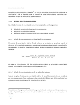 La	
  amortización	
  del	
  inmovilizado	
  
	
  
82	
  
	
  
entre	
  las	
  horas	
  homogéneas	
  trabajadas
11
)	
  en	
  función	
  del	
  cual	
  se	
  determinará	
  el	
  coste	
  total	
  de	
  
amortización,	
   que	
   se	
   dividirá	
   entre	
   el	
   número	
   de	
   horas	
   efectivamente	
   trabajadas	
   para	
  
determinar	
  el	
  coste	
  de	
  amortización	
  por	
  hora	
  efectiva.	
  
5.3.1 Métodos	
  teóricos	
  de	
  amortización	
  
Los	
  métodos	
  teóricos	
  de	
  amortización	
  comúnmente	
  aplicados,	
  son	
  los	
  siguientes:	
  
	
  
1. Método	
  de	
  amortización	
  lineal,	
  uniforme	
  o	
  constante.	
  
2. Método	
  de	
  los	
  saldos	
  decrecientes.	
  
3. Método	
  de	
  amortización	
  técnico-­‐funcional	
  (amortización	
  variable).	
  
	
  
5.3.1.1 Método	
  de	
  amortización	
  teórico	
  lineal,	
  uniforme	
  o	
  constante	
  
	
  
El	
   método	
   de	
   amortización	
   teórico	
   lineal,	
   uniforme	
   o	
   constante	
   es	
   apropiado	
   cuando	
   el	
  
elemento	
  del	
  inmovilizado	
  proporciona	
  unas	
  prestaciones	
  iguales,	
  durante	
  cada	
  uno	
  de	
  los	
  años	
  
de	
  su	
  vida	
  útil.	
  La	
  cuota	
  fija	
  anual	
  de	
  amortización	
  se	
  determina	
  según	
  la	
  expresión	
  matemática	
  
siguiente:	
  
	
  
	
  
útil
vida
de
años
de
Número
residual
Valor
n
adquisició
de
Valor
anual
Cuota
−
=
	
  
	
  
	
  
Así,	
   para	
   un	
   elemento	
   cuya	
   vida	
   útil	
   se	
   estima	
   en	
   cinco	
   años,	
   si	
   se	
   considera	
   nulo	
   el	
   valor	
  
residual,	
  el	
  coeficiente	
  anual	
  de	
  amortización	
  será	
  igual	
  al	
  20%.	
  
	
  
5.3.1.2 Método	
  de	
  amortización	
  teórico	
  de	
  los	
  saldos	
  decrecientes	
  
	
  
Cuando	
  se	
  aplica	
  el	
  método	
  de	
  amortización	
  teórico	
  de	
  los	
  saldos	
  decrecientes,	
  se	
  considera,	
  
por	
  ejemplo	
  que,	
  cada	
  año	
  se	
  produce	
  una	
  depreciación	
  del	
  40%	
  del	
  valor	
  del	
  inmovilizado.	
  Esto	
  
representa	
  que	
  la	
  dotación	
  anual	
  de	
  amortización	
  es	
  del	
  40%.	
  
	
  
	
  
	
  	
  	
  	
  	
  	
  	
  	
  	
  	
  	
  	
  	
  	
  	
  	
  	
  	
  	
  	
  	
  	
  	
  	
  	
  	
  	
  	
  	
  	
  	
  	
  	
  	
  	
  	
  	
  	
  	
  	
  
	
  	
  	
  	
  	
  	
  	
  	
  	
  	
  	
  	
  	
  	
  	
  	
  	
  	
  	
  	
  	
  	
  	
  	
  	
  	
  	
  
	
  
11
	
  La	
  noción	
  de	
  hora	
  homogénea	
  es	
  el	
  resultado	
  de	
  homogeneizar	
  las	
  horas	
  de	
  actividad	
  desarrolladas	
  por	
  el	
  activo	
  en	
  un	
  
período	
   multiplicándolas	
   por	
   el	
   coeficiente	
   de	
   rendimiento	
   del	
   mismo	
   correspondiente	
   a	
   ese	
   período	
   o	
   tramo	
   de	
  
actividad.	
  
 