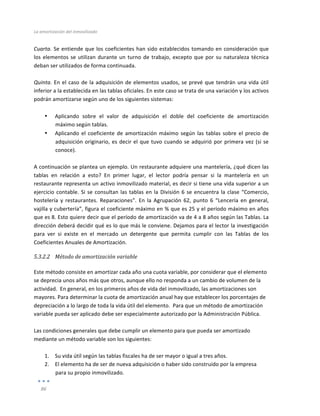 La	
  amortización	
  del	
  inmovilizado	
  
	
  
86	
  
	
  
Cuarta.	
  Se	
  entiende	
  que	
  los	
  coeficientes	
  han	
  sido	
  establecidos	
  tomando	
  en	
  consideración	
  que	
  
los	
  elementos	
  se	
  utilizan	
  durante	
  un	
  turno	
  de	
  trabajo,	
  excepto	
  que	
  por	
  su	
  naturaleza	
  técnica	
  
deban	
  ser	
  utilizados	
  de	
  forma	
  continuada.	
  
	
  
Quinta.	
  En	
  el	
  caso	
  de	
  la	
  adquisición	
  de	
  elementos	
  usados,	
  se	
  prevé	
  que	
  tendrán	
  una	
  vida	
  útil	
  
inferior	
  a	
  la	
  establecida	
  en	
  las	
  tablas	
  oficiales.	
  En	
  este	
  caso	
  se	
  trata	
  de	
  una	
  variación	
  y	
  los	
  activos	
  
podrán	
  amortizarse	
  según	
  uno	
  de	
  los	
  siguientes	
  sistemas:	
  
	
  
• Aplicando	
   sobre	
   el	
   valor	
   de	
   adquisición	
   el	
   doble	
   del	
   coeficiente	
   de	
   amortización	
  
máximo	
  según	
  tablas.	
  
• Aplicando	
  el	
  coeficiente	
  de	
  amortización	
  máximo	
  según	
  las	
  tablas	
  sobre	
  el	
  precio	
  de	
  
adquisición	
  originario,	
  es	
  decir	
  el	
  que	
  tuvo	
  cuando	
  se	
  adquirió	
  por	
  primera	
  vez	
  (si	
  se	
  
conoce).	
  	
  	
  
	
  	
  
A	
  continuación	
  se	
  plantea	
  un	
  ejemplo.	
  Un	
  restaurante	
  adquiere	
  una	
  mantelería,	
  ¿qué	
  dicen	
  las	
  
tablas	
   en	
   relación	
   a	
   esto?	
   En	
   primer	
   lugar,	
   el	
   lector	
   podría	
   pensar	
   si	
   la	
   mantelería	
   en	
   un	
  
restaurante	
  representa	
  un	
  activo	
  inmovilizado	
  material,	
  es	
  decir	
  si	
  tiene	
  una	
  vida	
  superior	
  a	
  un	
  
ejercicio	
  contable.	
  Si	
  se	
  consultan	
  las	
  tablas	
  en	
  la	
  División	
  6	
  se	
  encuentra	
  la	
  clase	
  “Comercio,	
  
hostelería	
   y	
   restaurantes.	
   Reparaciones”.	
   En	
   la	
   Agrupación	
   62,	
   punto	
   6	
   “Lencería	
   en	
   general,	
  
vajilla	
  y	
  cubertería”,	
  figura	
  el	
  coeficiente	
  máximo	
  en	
  %	
  que	
  es	
  25	
  y	
  el	
  período	
  máximo	
  en	
  años	
  
que	
  es	
  8.	
  Esto	
  quiere	
  decir	
  que	
  el	
  período	
  de	
  amortización	
  va	
  de	
  4	
  a	
  8	
  años	
  según	
  las	
  Tablas.	
  La	
  
dirección	
  deberá	
  decidir	
  qué	
  es	
  lo	
  que	
  más	
  le	
  conviene.	
  Dejamos	
  para	
  el	
  lector	
  la	
  investigación	
  
para	
   ver	
   si	
   existe	
   en	
   el	
   mercado	
   un	
   detergente	
   que	
   permita	
   cumplir	
   con	
   las	
   Tablas	
   de	
   los	
  
Coeficientes	
  Anuales	
  de	
  Amortización.	
  
5.3.2.2 Método	
  de	
  amortización	
  variable	
  	
  
	
  
Este	
  método	
  consiste	
  en	
  amortizar	
  cada	
  año	
  una	
  cuota	
  variable,	
  por	
  considerar	
  que	
  el	
  elemento	
  
se	
  deprecia	
  unos	
  años	
  más	
  que	
  otros,	
  aunque	
  ello	
  no	
  responda	
  a	
  un	
  cambio	
  de	
  volumen	
  de	
  la	
  
actividad.	
  	
  En	
  general,	
  en	
  los	
  primeros	
  años	
  de	
  vida	
  del	
  inmovilizado,	
  las	
  amortizaciones	
  son	
  
mayores.	
  Para	
  determinar	
  la	
  cuota	
  de	
  amortización	
  anual	
  hay	
  que	
  establecer	
  los	
  porcentajes	
  de	
  
depreciación	
  a	
  lo	
  largo	
  de	
  toda	
  la	
  vida	
  útil	
  del	
  elemento.	
  	
  Para	
  que	
  un	
  método	
  de	
  amortización	
  
variable	
  pueda	
  ser	
  aplicado	
  debe	
  ser	
  especialmente	
  autorizado	
  por	
  la	
  Administración	
  Pública.	
  
	
  
Las	
  condiciones	
  generales	
  que	
  debe	
  cumplir	
  un	
  elemento	
  para	
  que	
  pueda	
  ser	
  amortizado	
  
mediante	
  un	
  método	
  variable	
  son	
  los	
  siguientes:	
  
	
  
1. Su	
  vida	
  útil	
  según	
  las	
  tablas	
  fiscales	
  ha	
  de	
  ser	
  mayor	
  o	
  igual	
  a	
  tres	
  años.	
  
2. El	
  elemento	
  ha	
  de	
  ser	
  de	
  nueva	
  adquisición	
  o	
  haber	
  sido	
  construido	
  por	
  la	
  empresa	
  
para	
  su	
  propio	
  inmovilizado.	
  
 