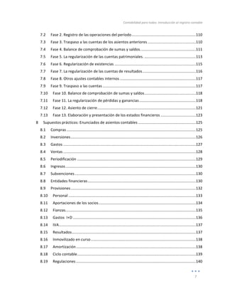 Contabilidad	
  para	
  todos:	
  Introducción	
  al	
  registro	
  contable	
  
	
  
7	
  
	
  
7.2	
   Fase	
  2.	
  Registro	
  de	
  las	
  operaciones	
  del	
  período	
  ............................................................	
  
110	
  
7.3	
   Fase	
  3.	
  Traspaso	
  a	
  las	
  cuentas	
  de	
  los	
  asientos	
  anteriores	
  .............................................	
  
110	
  
7.4	
   Fase	
  4.	
  Balance	
  de	
  comprobación	
  de	
  sumas	
  y	
  saldos.	
  ...................................................	
  
111	
  
7.5	
   Fase	
  5.	
  La	
  regularización	
  de	
  las	
  cuentas	
  patrimoniales.	
  ................................................	
  
113	
  
7.6	
   Fase	
  6.	
  Regularización	
  de	
  existencias	
  ............................................................................	
  
115	
  
7.7	
   Fase	
  7.	
  La	
  regularización	
  de	
  las	
  cuentas	
  de	
  resultados	
  ..................................................	
  
116	
  
7.8	
   Fase	
  8.	
  Otros	
  ajustes	
  contables	
  internos	
  .......................................................................	
  
117	
  
7.9	
   Fase	
  9.	
  Traspaso	
  a	
  las	
  cuentas	
  .......................................................................................	
  
117	
  
7.10	
   Fase	
  10.	
  Balance	
  de	
  comprobación	
  de	
  sumas	
  y	
  saldos	
  ................................................	
  
118	
  
7.11	
   Fase	
  11.	
  La	
  regularización	
  de	
  pérdidas	
  y	
  ganancias	
  .....................................................	
  
118	
  
7.12	
   Fase	
  12.	
  Asiento	
  de	
  cierre	
  ............................................................................................	
  
121	
  
7.13	
   Fase	
  13.	
  Elaboración	
  y	
  presentación	
  de	
  los	
  estados	
  financieros	
  .................................	
  
123	
  
8	
   Supuestos	
  prácticos:	
  Enunciados	
  de	
  asientos	
  contables	
  ......................................................	
  
125	
  
8.1	
   Compras	
  .........................................................................................................................	
  
125	
  
8.2	
   Inversiones	
  .....................................................................................................................	
  
126	
  
8.3	
   Gastos	
  ............................................................................................................................	
  
127	
  
8.4	
   Ventas	
  ............................................................................................................................	
  
128	
  
8.5	
   Periodificación	
  ...............................................................................................................	
  
129	
  
8.6	
   Ingresos	
  ..........................................................................................................................	
  
130	
  
8.7	
   Subvenciones	
  .................................................................................................................	
  
130	
  
8.8	
   Entidades	
  financieras	
  .....................................................................................................	
  
130	
  
8.9	
   Provisiones	
  .....................................................................................................................	
  
132	
  
8.10	
   Personal	
  .......................................................................................................................	
  
133	
  
8.11	
   Aportaciones	
  de	
  los	
  socios	
  ...........................................................................................	
  
134	
  
8.12	
   Fianzas	
  
..........................................................................................................................	
  
135	
  
8.13	
   Gastos	
  	
  I+D	
  ...................................................................................................................	
  
136	
  
8.14	
   IVA	
  ................................................................................................................................	
  
137	
  
8.15	
   Resultados	
  ....................................................................................................................	
  
137	
  
8.16	
   Inmovilizado	
  en	
  curso	
  ..................................................................................................	
  
138	
  
8.17	
   Amortización	
  ................................................................................................................	
  
138	
  
8.18	
   Ciclo	
  contable	
  ...............................................................................................................	
  
139	
  
8.19	
   Regulaciones	
  ................................................................................................................	
  
140	
  
 
