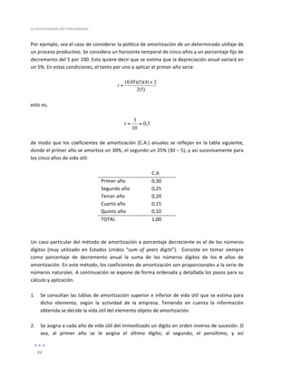 La	
  amortización	
  del	
  inmovilizado	
  
	
  
88	
  
	
  
Por	
  ejemplo,	
  sea	
  el	
  caso	
  de	
  considerar	
  la	
  política	
  de	
  amortización	
  de	
  un	
  determinado	
  utillaje	
  de	
  
un	
  proceso	
  productivo.	
  Se	
  considera	
  un	
  horizonte	
  temporal	
  de	
  cinco	
  años	
  y	
  un	
  porcentaje	
  fijo	
  de	
  
decremento	
  del	
  5	
  por	
  100.	
  Esto	
  quiere	
  decir	
  que	
  se	
  estima	
  que	
  la	
  depreciación	
  anual	
  variará	
  en	
  
un	
  5%.	
  En	
  estas	
  condiciones,	
  el	
  tanto	
  por	
  uno	
  a	
  aplicar	
  el	
  primer	
  año	
  sería:	
  
	
  
)
5
(
2
2
)
4
)(
5
)(
05
,
0
( +
=
t
	
  
	
  
esto	
  es,	
  
	
  
3
,
0
10
3
=
=
t
	
  
	
  
de	
  modo	
  que	
  los	
  coeficientes	
  de	
  amortización	
  (C.A.)	
  anuales	
  se	
  reflejan	
  en	
  la	
  tabla	
  siguiente,	
  
donde	
  el	
  primer	
  año	
  se	
  amortiza	
  un	
  30%,	
  el	
  segundo	
  un	
  25%	
  (30	
  –	
  5),	
  y	
  así	
  sucesivamente	
  para	
  
los	
  cinco	
  años	
  de	
  vida	
  útil.	
  
	
  
	
   C.A	
  
Primer	
  año	
   0,30	
  
Segundo	
  año	
   0,25	
  
Tercer	
  año	
   0,20	
  
Cuarto	
  año	
   0,15	
  
Quinto	
  año	
   0,10	
  
TOTAL	
   1,00	
  
	
  
	
  
Un	
  caso	
  particular	
  del	
  método	
  de	
  amortización	
  a	
  porcentaje	
  decreciente	
  es	
  el	
  de	
  los	
  números	
  
dígitos	
   (muy	
   utilizado	
   en	
   Estados	
   Unidos	
   “sum	
   of	
   years	
   digits”).	
   	
   Consiste	
   en	
   tomar	
   siempre	
  
como	
   porcentaje	
   de	
   decremento	
   anual	
   la	
   suma	
   de	
   los	
   números	
   dígitos	
   de	
   los	
   n	
   años	
   de	
  
amortización.	
  En	
  este	
  método,	
  los	
  coeficientes	
  de	
  amortización	
  son	
  proporcionales	
  a	
  la	
  serie	
  de	
  
números	
  naturales.	
  A	
  continuación	
  se	
  expone	
  de	
  forma	
  ordenada	
  y	
  detallada	
  los	
  pasos	
  para	
  su	
  
cálculo	
  y	
  aplicación.	
  
	
  
1. Se	
  consultan	
  las	
  tablas	
  de	
  amortización	
  superior	
  e	
  inferior	
  de	
  vida	
  útil	
  que	
  se	
  estima	
  para	
  
dicho	
   elemento,	
   según	
   la	
   actividad	
   de	
   la	
   empresa.	
   Teniendo	
   en	
   cuenta	
   la	
   información	
  
obtenida	
  se	
  decide	
  la	
  vida	
  útil	
  del	
  elemento	
  objeto	
  de	
  amortización.	
  
	
  
2. Se	
  asigna	
  a	
  cada	
  año	
  de	
  vida	
  útil	
  del	
  inmovilizado	
  un	
  dígito	
  en	
  orden	
  inverso	
  de	
  sucesión.	
  O	
  
sea,	
   al	
   primer	
   año	
   se	
   le	
   asigna	
   el	
   último	
   dígito;	
   al	
   segundo,	
   el	
   penúltimo,	
   y	
   así	
  
 