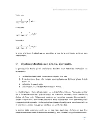Contabilidad	
  para	
  todos:	
  Introducción	
  al	
  registro	
  contable	
  
	
  
91	
  
	
  
Tercer	
  año:	
  
	
  
2
,
0
15
3
5
4
3
2
1
3
=
=
+
+
+
+ 	
  
	
  
Cuarto	
  año:	
  
	
  
267
,
0
15
4
5
4
3
2
1
4
=
=
+
+
+
+ 	
  
	
  
Quinto	
  año:	
  
	
  
333
,
0
15
5
5
4
3
2
1
5
=
=
+
+
+
+ 	
  
	
  
Se	
   omite	
   el	
   proceso	
   de	
   cálculo	
   ya	
   que	
   es	
   análogo	
   al	
   caso	
   de	
   la	
   amortización	
   acelerada	
   visto	
  
anteriormente.	
  
5.4 Criterios	
  para	
  la	
  selección	
  del	
  método	
  de	
  amortización.	
  
En	
  general,	
  puede	
  decirse	
  que	
  las	
  características	
  deseables	
  en	
  un	
  método	
  de	
  amortización	
  son	
  
las	
  siguientes:	
  
	
  
1. La	
  capacidad	
  de	
  recuperación	
  del	
  capital	
  invertido	
  en	
  el	
  bien.	
  
2. El	
  mantenimiento	
  de	
  un	
  valor	
  contable	
  próximo	
  al	
  valor	
  real	
  del	
  bien	
  a	
  lo	
  largo	
  de	
  toda	
  
su	
  vida	
  útil.	
  
3. La	
  facilidad	
  de	
  su	
  aplicación.	
  
4. La	
  aceptación	
  por	
  parte	
  de	
  la	
  Administración	
  Pública.	
  
	
  
En	
  relación	
  al	
  punto	
  relativo	
  a	
  la	
  aceptación	
  por	
  parte	
  de	
  la	
  Administración	
  Pública,	
  cabe	
  señalar	
  
que	
  si	
  una	
  empresa	
  considera	
  que	
  sus	
  activos,	
  por	
  su	
  especial	
  naturaleza,	
  tienen	
  una	
  vida	
  útil	
  
distinta	
  a	
  la	
  fijada	
  en	
  las	
  Tablas,	
  puede	
  presentar	
  una	
  memoria	
  o	
  propuesta	
  de	
  amortización	
  y	
  
solicitar	
  su	
  aprobación.	
  Transcurridos	
  tres	
  meses	
  desde	
  la	
  solicitud	
  sin	
  haber	
  recibido	
  respuesta	
  
ésta	
  se	
  entenderá	
  aprobada.	
  Este	
  hecho	
  justifica	
  el	
  desarrollo	
  del	
  tema	
  de	
  los	
  métodos	
  teóricos	
  
de	
  amortización	
  en	
  este	
  libro,	
  porque	
  les	
  otorga	
  una	
  utilidad	
  práctica.	
  
	
  
La	
   solicitud	
   debe	
   presentarse	
   dentro	
   de	
   los	
   tres	
   meses	
   siguientes	
   a	
   la	
   fecha	
   en	
   que	
   debe	
  
empezar	
  la	
  amortización	
  de	
  los	
  elementos	
  afectados,	
  y	
  debe	
  contener	
  las	
  siguientes	
  menciones:	
  
 