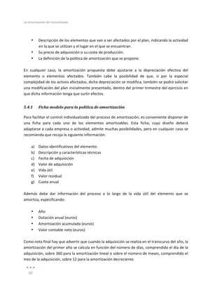 La	
  amortización	
  del	
  inmovilizado	
  
	
  
92	
  
	
  
	
  
• Descripción	
  de	
  los	
  elementos	
  que	
  van	
  a	
  ser	
  afectados	
  por	
  el	
  plan,	
  indicando	
  la	
  actividad	
  
en	
  la	
  que	
  se	
  utilizan	
  y	
  el	
  lugar	
  en	
  el	
  que	
  se	
  encuentran.	
  
• Su	
  precio	
  de	
  adquisición	
  o	
  su	
  coste	
  de	
  producción.	
  
• La	
  definición	
  de	
  la	
  política	
  de	
  amortización	
  que	
  se	
  propone.	
  
	
  
En	
   cualquier	
   caso,	
   la	
   amortización	
   propuesta	
   debe	
   ajustarse	
   a	
   la	
   depreciación	
   efectiva	
   del	
  
elemento	
   o	
   elementos	
   afectados.	
   También	
   cabe	
   la	
   posibilidad	
   de	
   que,	
   si	
   por	
   la	
   especial	
  
complejidad	
  de	
  los	
  activos	
  afectados,	
  dicha	
  depreciación	
  se	
  modifica,	
  también	
  se	
  podrá	
  solicitar	
  
una	
  modificación	
  del	
  plan	
  inicialmente	
  presentado,	
  dentro	
  del	
  primer	
  trimestre	
  del	
  ejercicio	
  en	
  
que	
  dicha	
  información	
  tenga	
  que	
  surtir	
  efectos.	
  
5.4.1 Ficha	
  modelo	
  para	
  la	
  política	
  de	
  amortización	
  
Para	
  facilitar	
  el	
  control	
  individualizado	
  del	
  proceso	
  de	
  amortización,	
  es	
  conveniente	
  disponer	
  de	
  
una	
   ficha	
   para	
   cada	
   uno	
   de	
   los	
   elementos	
   amortizables.	
   Esta	
   ficha,	
   cuyo	
   diseño	
   deberá	
  
adaptarse	
  a	
  cada	
  empresa	
  o	
  actividad,	
  admite	
  muchas	
  posibilidades,	
  pero	
  en	
  cualquier	
  caso	
  se	
  
recomienda	
  que	
  recoja	
  la	
  siguiente	
  información:	
  
	
  
a) Datos	
  identificativos	
  del	
  elemento:	
  
b) Descripción	
  y	
  características	
  técnicas	
  
c) Fecha	
  de	
  adquisición	
  
d) Valor	
  de	
  adquisición	
  
e) Vida	
  útil	
  
f) Valor	
  residual	
  
g) Cuota	
  anual	
  
	
  
Además	
   debe	
   dar	
   información	
   del	
   proceso	
   a	
   lo	
   largo	
   de	
   la	
   vida	
   útil	
   del	
   elemento	
   que	
   se	
  
amortiza,	
  especificando:	
  
	
  
• Año	
  
• Dotación	
  anual	
  (euros)	
  
• Amortización	
  acumulada	
  (euros)	
  
• Valor	
  contable	
  neto	
  (euros)	
  
	
  
Como	
  nota	
  final	
  hay	
  que	
  advertir	
  que	
  cuando	
  la	
  adquisición	
  se	
  realiza	
  en	
  el	
  transcurso	
  del	
  año,	
  la	
  
amortización	
  del	
  primer	
  año	
  se	
  calcula	
  en	
  función	
  del	
  número	
  de	
  días,	
  comprendido	
  el	
  día	
  de	
  la	
  
adquisición,	
  sobre	
  360	
  para	
  la	
  amortización	
  lineal	
  o	
  sobre	
  el	
  número	
  de	
  meses,	
  comprendido	
  el	
  
mes	
  de	
  la	
  adquisición,	
  sobre	
  12	
  para	
  la	
  amortización	
  decreciente.	
  
 