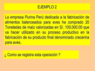 EJEMPLO 2

La empresa Purina Perú dedicada a la fabricación de
alimentos balanceados para aves ha comprado 20
Toneladas de maíz valorizadas en S/. 100,000.00 que
va hacer utilizado en su proceso productivo en la
fabricación de su producto final denominado crecerina
para aves.

¿ Como se registra esta operación ?
 