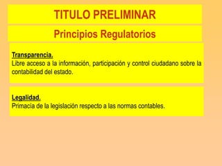 TITULO PRELIMINAR
                Principios Regulatorios
Transparencia.
Libre acceso a la información, participación y control ciudadano sobre la
contabilidad del estado.


Legalidad.
Primacía de la legislación respecto a las normas contables.
 