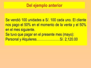 Del ejemplo anterior


Se vendió 100 unidades a S/. 100 cada uno. El cliente
nos pago el 50% en el momento de la venta y el 50%
en el mes siguiente.
Se tuvo que pagar en el presente mes (mayo):
Personal y Alquileres…………………S/. 2,120.00
 