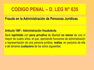 CODIGO PENAL – D. LEG N° 635
Fraude en la Administración de Personas Jurídicas


Artículo 198º.- Administración fraudulenta
Será reprimido con pena privativa de libertad no menor de uno ni
mayor de cuatro años, el que, ejerciendo funciones de administración
o representación de una persona jurídica, realiza, en perjuicio de ella
o de terceros cualquiera de los actos siguientes:
 