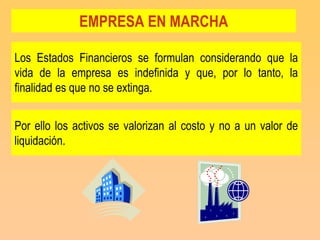 EMPRESA EN MARCHA

Los Estados Financieros se formulan considerando que la
vida de la empresa es indefinida y que, por lo tanto, la
finalidad es que no se extinga.


Por ello los activos se valorizan al costo y no a un valor de
liquidación.
 