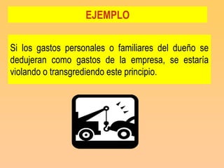 EJEMPLO

Si los gastos personales o familiares del dueño se
dedujeran como gastos de la empresa, se estaría
violando o transgrediendo este principio.
 