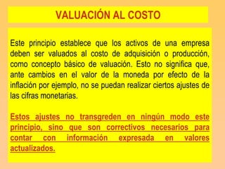 VALUACIÓN AL COSTO

Este principio establece que los activos de una empresa
deben ser valuados al costo de adquisición o producción,
como concepto básico de valuación. Esto no significa que,
ante cambios en el valor de la moneda por efecto de la
inflación por ejemplo, no se puedan realizar ciertos ajustes de
las cifras monetarias.

Estos ajustes no transgreden en ningún modo este
principio, sino que son correctivos necesarios para
contar con información expresada en valores
actualizados.
 
