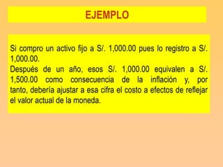 EJEMPLO

Si compro un activo fijo a S/. 1,000.00 pues lo registro a S/.
1,000.00.
Después de un año, esos S/. 1,000.00 equivalen a S/.
1,500.00 como consecuencia de la inflación y, por
tanto, debería ajustar a esa cifra el costo a efectos de reflejar
el valor actual de la moneda.
 