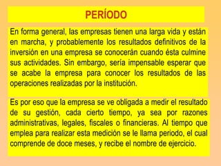 PERÍODO
En forma general, las empresas tienen una larga vida y están
en marcha, y probablemente los resultados definitivos de la
inversión en una empresa se conocerán cuando ésta culmine
sus actividades. Sin embargo, sería impensable esperar que
se acabe la empresa para conocer los resultados de las
operaciones realizadas por la institución.

Es por eso que la empresa se ve obligada a medir el resultado
de su gestión, cada cierto tiempo, ya sea por razones
administrativas, legales, fiscales o financieras. Al tiempo que
emplea para realizar esta medición se le llama periodo, el cual
comprende de doce meses, y recibe el nombre de ejercicio.
 
