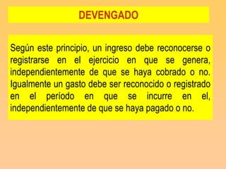 DEVENGADO

Según este principio, un ingreso debe reconocerse o
registrarse en el ejercicio en que se genera,
independientemente de que se haya cobrado o no.
Igualmente un gasto debe ser reconocido o registrado
en el período en que se incurre en el,
independientemente de que se haya pagado o no.
 
