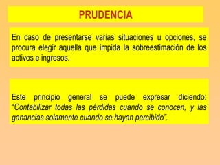 PRUDENCIA
En caso de presentarse varias situaciones u opciones, se
procura elegir aquella que impida la sobreestimación de los
activos e ingresos.



Este principio general se puede expresar diciendo:
“Contabilizar todas las pérdidas cuando se conocen, y las
ganancias solamente cuando se hayan percibido”.
 